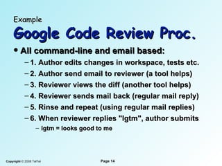 Example   Google Code Review Proc. All command-line and email based: 1. Author edits changes in workspace, tests etc. 2. Author send email to reviewer (a tool helps) 3. Reviewer views the diff (another tool helps) 4. Reviewer sends mail back (regular mail reply) 5. Rinse and repeat (using regular mail replies) 6. When reviewer replies "lgtm", author submits lgtm = looks good to me 