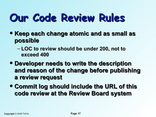 Our Code Review Rules Keep each change atomic and as small as possible LOC to review should be under 200, not to exceed 400 Developer needs to write the description and reason of the change before publishing a review request Commit log should include the URL of this code review at the Review Board system 