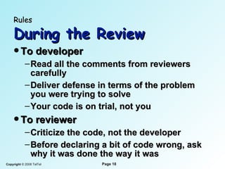 Rules   During the Review To developer Read all the comments from reviewers carefully Deliver defense in terms of the problem you were trying to solve Your code is on trial, not you To reviewer Criticize the code, not the developer Before declaring a bit of code wrong, ask why it was done the way it was 