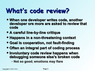 What’s code review? When one developer writes code, another   developer  ore more   are  asked to review that code A careful line-by-line critique Happens in a non-threatening context Goal is cooperation, not fault-finding Often an integral part of coding process Involuntary code review happens when   debugging someone else's broken code Not so good; emotions may flare 