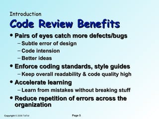 Introduction   Code Review Benefits P airs of eyes catch more  defects/ bugs Subtle error of design Code intension Better ideas Enforce coding standards, style guides Keep overall readability & code quality high Accelerate learning Learn from mistakes without breaking stuff Reduce repetition of   errors across the   organization 