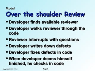 Model   Over the shoulder Review Developer finds available reviewer Developer walks reviewer through the code Reviewer interrupts with questions Developer writes down defects Developer fixes defects in code When developer deems himself finished, he checks in code 