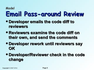 Model   Email Pass-around Review Developer emails the code diff to reviewers Reviewers examine the code diff on their own, and send the comments Developer rework until reviewers say OK Developer/Reviewer check in the code change 