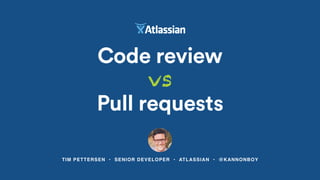 TIM PETTERSEN • SENIOR DEVELOPER • ATLASSIAN • @KANNONBOY
Code review
vs
Pull requests
 