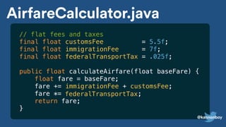// flat fees and taxes
final float customsFee = 5.5f;
final float immigrationFee = 7f;
final float federalTransportTax = .025f;
public float calculateAirfare(float baseFare) {
float fare = baseFare;
fare += immigrationFee + customsFee;
fare *=
return fare;
}
AirfareCalculator.java
federalTransportTax;
@kannonboy
 