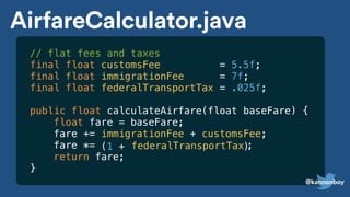 // flat fees and taxes
final float customsFee = 5.5f;
final float immigrationFee = 7f;
final float federalTransportTax = .025f;
public float calculateAirfare(float baseFare) {
float fare = baseFare;
fare += immigrationFee + customsFee;
fare *=
return fare;
}
(1 + )
AirfareCalculator.java
federalTransportTax ;
@kannonboy
 