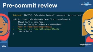 Pre-commit review
dev
maintainer
public float calculateAirfare(float baseFare) {
float fare = baseFare;
fare += immigrationFee + customsFee;
- fare *= federalTransportTax;
+ fare *= (1 + federalTransportTax);
return fare;
}
Subject: [PATCH] Calculate federal transport tax correctly
@kannonboy
 