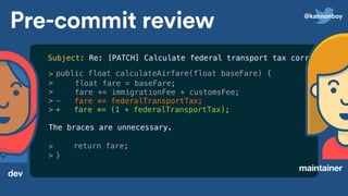 >
>
>
>
>
The braces are unnecessary.
Pre-commit review
dev
maintainer
public float calculateAirfare(float baseFare) {
float fare = baseFare;
fare += immigrationFee + customsFee;
- fare *= federalTransportTax;
+ fare *= (1 + federalTransportTax);
return fare;
}
Subject: Re: [PATCH] Calculate federal transport tax correctly
>
>
@kannonboy
 