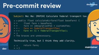 >
>
>
>
>
>
>
> >
>
Technically true, but I think they add clarity.
>
>
>
>
>
>
>
The braces are unnecessary.
Pre-commit review
dev
maintainer
public float calculateAirfare(float baseFare) {
float fare = baseFare;
fare += immigrationFee + customsFee;
- fare *= federalTransportTax;
+ fare *= (1 + federalTransportTax);
return fare;
}
Subject: Re: Re: [PATCH] Calculate federal transport tax correctly
@kannonboy
 