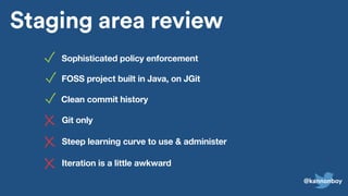 Pull requests
Post-commit review
Pre-commit review
master
for/master
Staging area
Staging area review
Sophisticated policy enforcement
Steep learning curve to use & administer
Iteration is a little awkward
FOSS project built in Java, on JGit
Git only
Clean commit history
@kannonboy
 