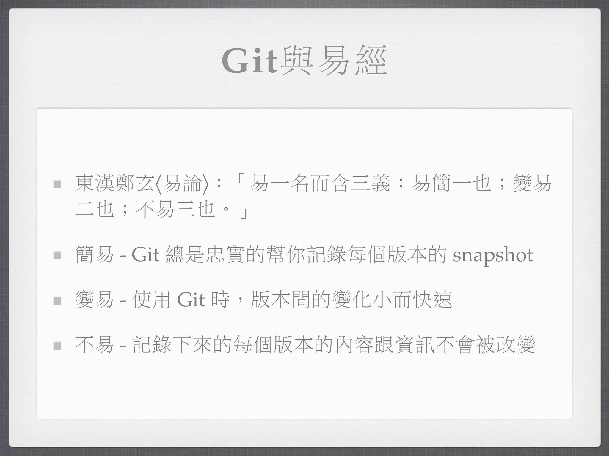 Git與易經


東漢鄭玄〈易論〉：「易一名而含三義：易簡一也；變易
二也；不易三也。」

簡易 - Git 總是忠實的幫你記錄每個版本的 snapshot

變易 - 使用 Git 時，版本間的變化小而快速

不易 - 記錄下來的每個版本的內容跟資訊不會被改變
 