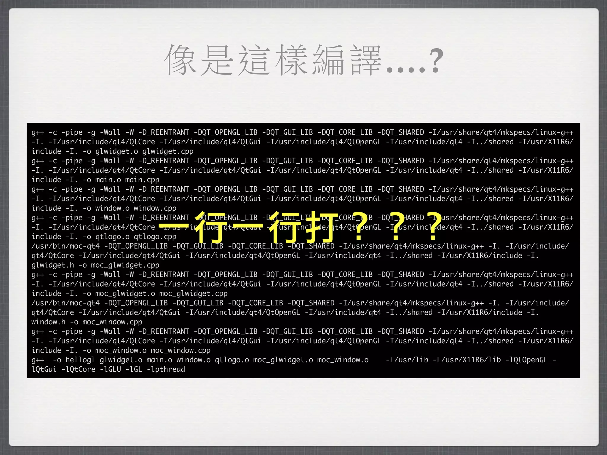 像是這樣編譯....?
g++ -c -pipe -g -Wall -W -D_REENTRANT -DQT_OPENGL_LIB -DQT_GUI_LIB -DQT_CORE_LIB -DQT_SHARED -I/usr/share/qt4/mkspecs/linux-g++
-I. -I/usr/include/qt4/QtCore -I/usr/include/qt4/QtGui -I/usr/include/qt4/QtOpenGL -I/usr/include/qt4 -I../shared -I/usr/X11R6/
include -I. -o glwidget.o glwidget.cpp
g++ -c -pipe -g -Wall -W -D_REENTRANT -DQT_OPENGL_LIB -DQT_GUI_LIB -DQT_CORE_LIB -DQT_SHARED -I/usr/share/qt4/mkspecs/linux-g++
-I. -I/usr/include/qt4/QtCore -I/usr/include/qt4/QtGui -I/usr/include/qt4/QtOpenGL -I/usr/include/qt4 -I../shared -I/usr/X11R6/
include -I. -o main.o main.cpp
g++ -c -pipe -g -Wall -W -D_REENTRANT -DQT_OPENGL_LIB -DQT_GUI_LIB -DQT_CORE_LIB -DQT_SHARED -I/usr/share/qt4/mkspecs/linux-g++
-I. -I/usr/include/qt4/QtCore -I/usr/include/qt4/QtGui -I/usr/include/qt4/QtOpenGL -I/usr/include/qt4 -I../shared -I/usr/X11R6/
include -I. -o window.o window.cpp


                             一行一行打？？？
g++ -c -pipe -g -Wall -W -D_REENTRANT -DQT_OPENGL_LIB -DQT_GUI_LIB -DQT_CORE_LIB -DQT_SHARED -I/usr/share/qt4/mkspecs/linux-g++
-I. -I/usr/include/qt4/QtCore -I/usr/include/qt4/QtGui -I/usr/include/qt4/QtOpenGL -I/usr/include/qt4 -I../shared -I/usr/X11R6/
include -I. -o qtlogo.o qtlogo.cpp
/usr/bin/moc-qt4 -DQT_OPENGL_LIB -DQT_GUI_LIB -DQT_CORE_LIB -DQT_SHARED -I/usr/share/qt4/mkspecs/linux-g++ -I. -I/usr/include/
qt4/QtCore -I/usr/include/qt4/QtGui -I/usr/include/qt4/QtOpenGL -I/usr/include/qt4 -I../shared -I/usr/X11R6/include -I.
glwidget.h -o moc_glwidget.cpp
g++ -c -pipe -g -Wall -W -D_REENTRANT -DQT_OPENGL_LIB -DQT_GUI_LIB -DQT_CORE_LIB -DQT_SHARED -I/usr/share/qt4/mkspecs/linux-g++
-I. -I/usr/include/qt4/QtCore -I/usr/include/qt4/QtGui -I/usr/include/qt4/QtOpenGL -I/usr/include/qt4 -I../shared -I/usr/X11R6/
include -I. -o moc_glwidget.o moc_glwidget.cpp
/usr/bin/moc-qt4 -DQT_OPENGL_LIB -DQT_GUI_LIB -DQT_CORE_LIB -DQT_SHARED -I/usr/share/qt4/mkspecs/linux-g++ -I. -I/usr/include/
qt4/QtCore -I/usr/include/qt4/QtGui -I/usr/include/qt4/QtOpenGL -I/usr/include/qt4 -I../shared -I/usr/X11R6/include -I.
window.h -o moc_window.cpp
g++ -c -pipe -g -Wall -W -D_REENTRANT -DQT_OPENGL_LIB -DQT_GUI_LIB -DQT_CORE_LIB -DQT_SHARED -I/usr/share/qt4/mkspecs/linux-g++
-I. -I/usr/include/qt4/QtCore -I/usr/include/qt4/QtGui -I/usr/include/qt4/QtOpenGL -I/usr/include/qt4 -I../shared -I/usr/X11R6/
include -I. -o moc_window.o moc_window.cpp
g++ -o hellogl glwidget.o main.o window.o qtlogo.o moc_glwidget.o moc_window.o     -L/usr/lib -L/usr/X11R6/lib -lQtOpenGL -
lQtGui -lQtCore -lGLU -lGL -lpthread
 