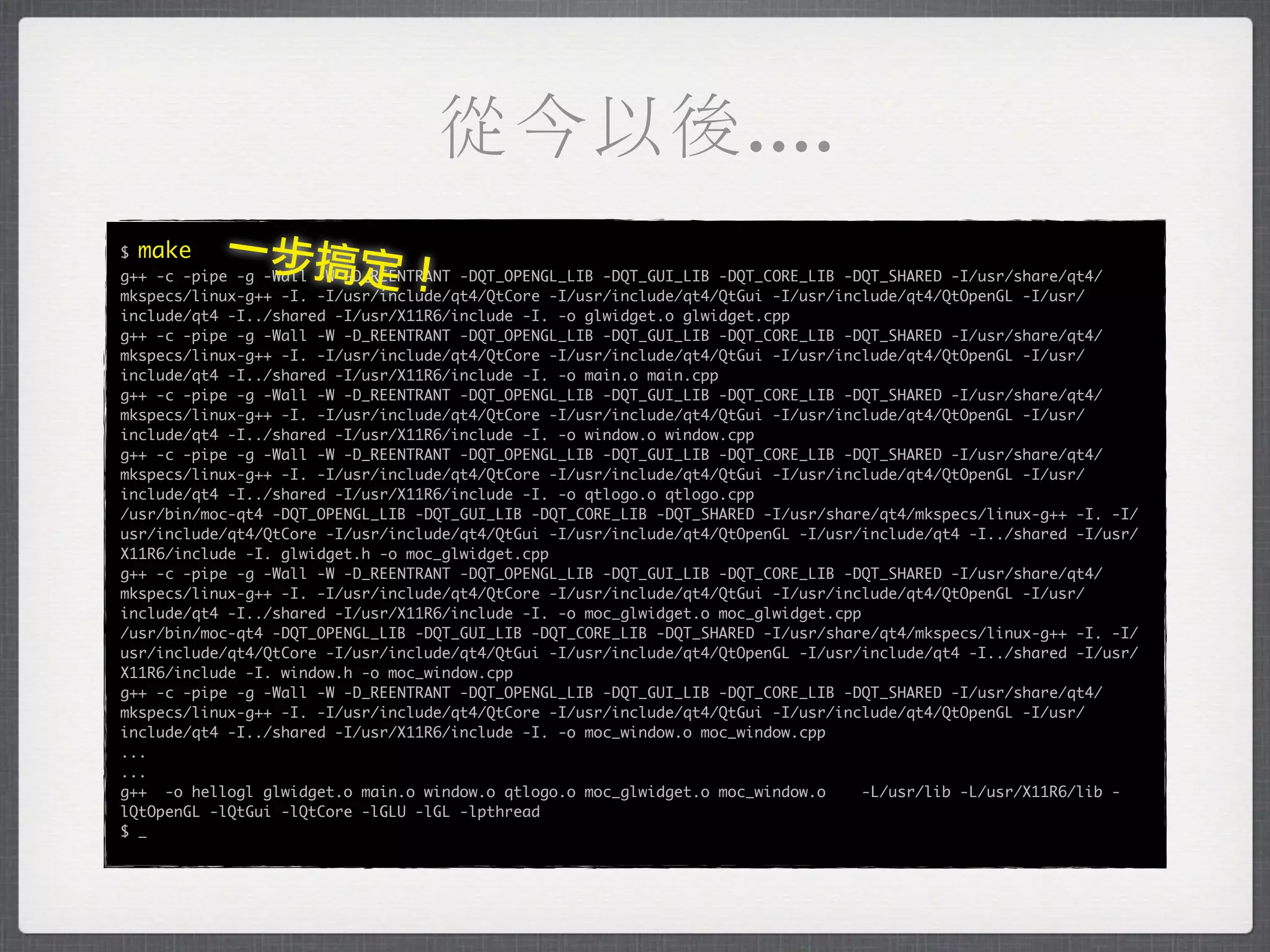從今以後....
$   make   一步搞定
                               ！
g++ -c -pipe -g -Wall -W -D_REENTRANT -DQT_OPENGL_LIB -DQT_GUI_LIB -DQT_CORE_LIB -DQT_SHARED -I/usr/share/qt4/
mkspecs/linux-g++ -I. -I/usr/include/qt4/QtCore -I/usr/include/qt4/QtGui -I/usr/include/qt4/QtOpenGL -I/usr/
include/qt4 -I../shared -I/usr/X11R6/include -I. -o glwidget.o glwidget.cpp
g++ -c -pipe -g -Wall -W -D_REENTRANT -DQT_OPENGL_LIB -DQT_GUI_LIB -DQT_CORE_LIB -DQT_SHARED -I/usr/share/qt4/
mkspecs/linux-g++ -I. -I/usr/include/qt4/QtCore -I/usr/include/qt4/QtGui -I/usr/include/qt4/QtOpenGL -I/usr/
include/qt4 -I../shared -I/usr/X11R6/include -I. -o main.o main.cpp
g++ -c -pipe -g -Wall -W -D_REENTRANT -DQT_OPENGL_LIB -DQT_GUI_LIB -DQT_CORE_LIB -DQT_SHARED -I/usr/share/qt4/
mkspecs/linux-g++ -I. -I/usr/include/qt4/QtCore -I/usr/include/qt4/QtGui -I/usr/include/qt4/QtOpenGL -I/usr/
include/qt4 -I../shared -I/usr/X11R6/include -I. -o window.o window.cpp
g++ -c -pipe -g -Wall -W -D_REENTRANT -DQT_OPENGL_LIB -DQT_GUI_LIB -DQT_CORE_LIB -DQT_SHARED -I/usr/share/qt4/
mkspecs/linux-g++ -I. -I/usr/include/qt4/QtCore -I/usr/include/qt4/QtGui -I/usr/include/qt4/QtOpenGL -I/usr/
include/qt4 -I../shared -I/usr/X11R6/include -I. -o qtlogo.o qtlogo.cpp
/usr/bin/moc-qt4 -DQT_OPENGL_LIB -DQT_GUI_LIB -DQT_CORE_LIB -DQT_SHARED -I/usr/share/qt4/mkspecs/linux-g++ -I. -I/
usr/include/qt4/QtCore -I/usr/include/qt4/QtGui -I/usr/include/qt4/QtOpenGL -I/usr/include/qt4 -I../shared -I/usr/
X11R6/include -I. glwidget.h -o moc_glwidget.cpp
g++ -c -pipe -g -Wall -W -D_REENTRANT -DQT_OPENGL_LIB -DQT_GUI_LIB -DQT_CORE_LIB -DQT_SHARED -I/usr/share/qt4/
mkspecs/linux-g++ -I. -I/usr/include/qt4/QtCore -I/usr/include/qt4/QtGui -I/usr/include/qt4/QtOpenGL -I/usr/
include/qt4 -I../shared -I/usr/X11R6/include -I. -o moc_glwidget.o moc_glwidget.cpp
/usr/bin/moc-qt4 -DQT_OPENGL_LIB -DQT_GUI_LIB -DQT_CORE_LIB -DQT_SHARED -I/usr/share/qt4/mkspecs/linux-g++ -I. -I/
usr/include/qt4/QtCore -I/usr/include/qt4/QtGui -I/usr/include/qt4/QtOpenGL -I/usr/include/qt4 -I../shared -I/usr/
X11R6/include -I. window.h -o moc_window.cpp
g++ -c -pipe -g -Wall -W -D_REENTRANT -DQT_OPENGL_LIB -DQT_GUI_LIB -DQT_CORE_LIB -DQT_SHARED -I/usr/share/qt4/
mkspecs/linux-g++ -I. -I/usr/include/qt4/QtCore -I/usr/include/qt4/QtGui -I/usr/include/qt4/QtOpenGL -I/usr/
include/qt4 -I../shared -I/usr/X11R6/include -I. -o moc_window.o moc_window.cpp
...
...
g++ -o hellogl glwidget.o main.o window.o qtlogo.o moc_glwidget.o moc_window.o      -L/usr/lib -L/usr/X11R6/lib -
lQtOpenGL -lQtGui -lQtCore -lGLU -lGL -lpthread
$ _
 