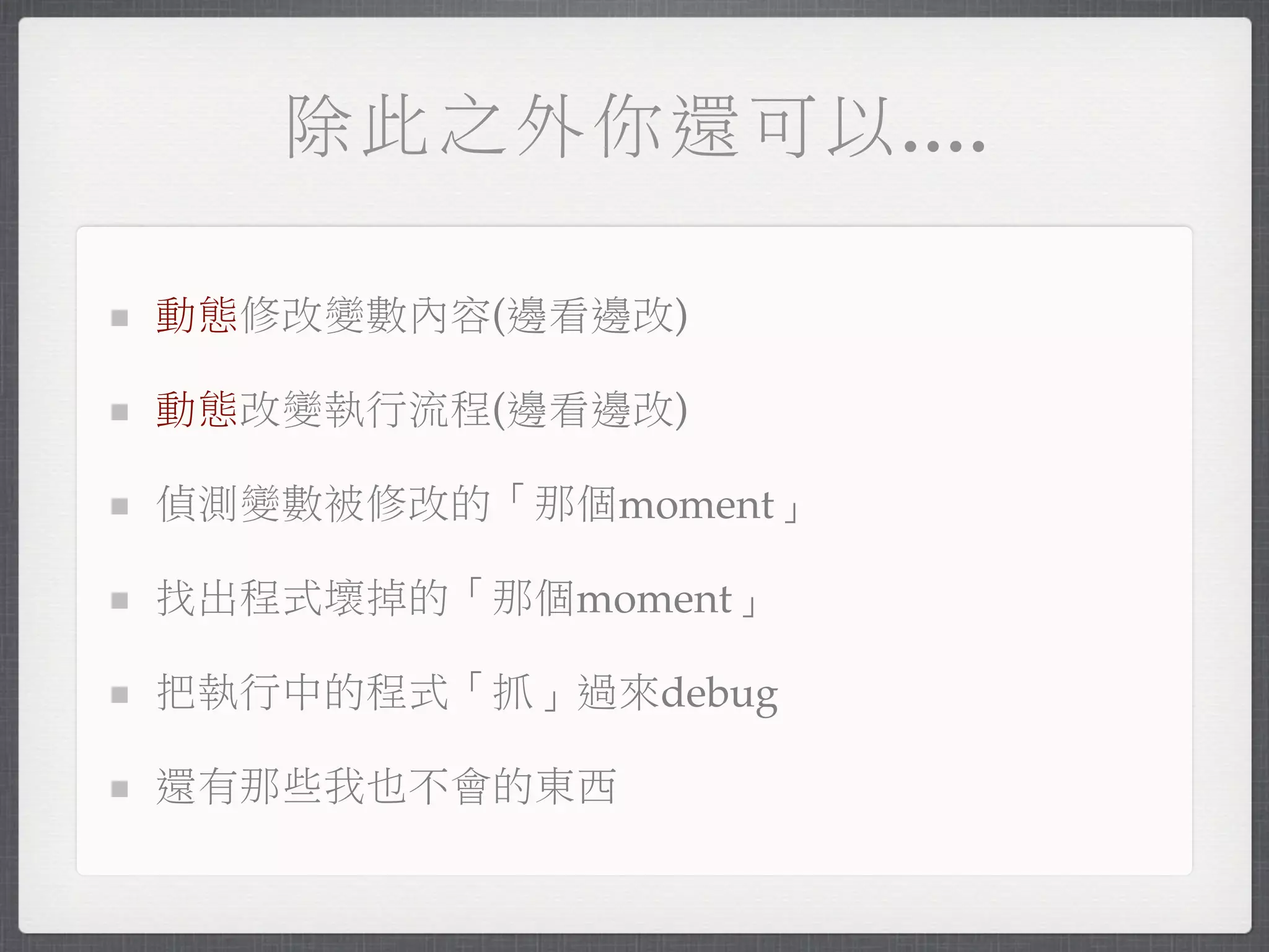 除此之外你還可以....

動態修改變數內容(邊看邊改)

動態改變執行流程(邊看邊改)

偵測變數被修改的「那個moment」

找出程式壞掉的「那個moment」

把執行中的程式「抓」過來debug

還有那些我也不會的東西
 