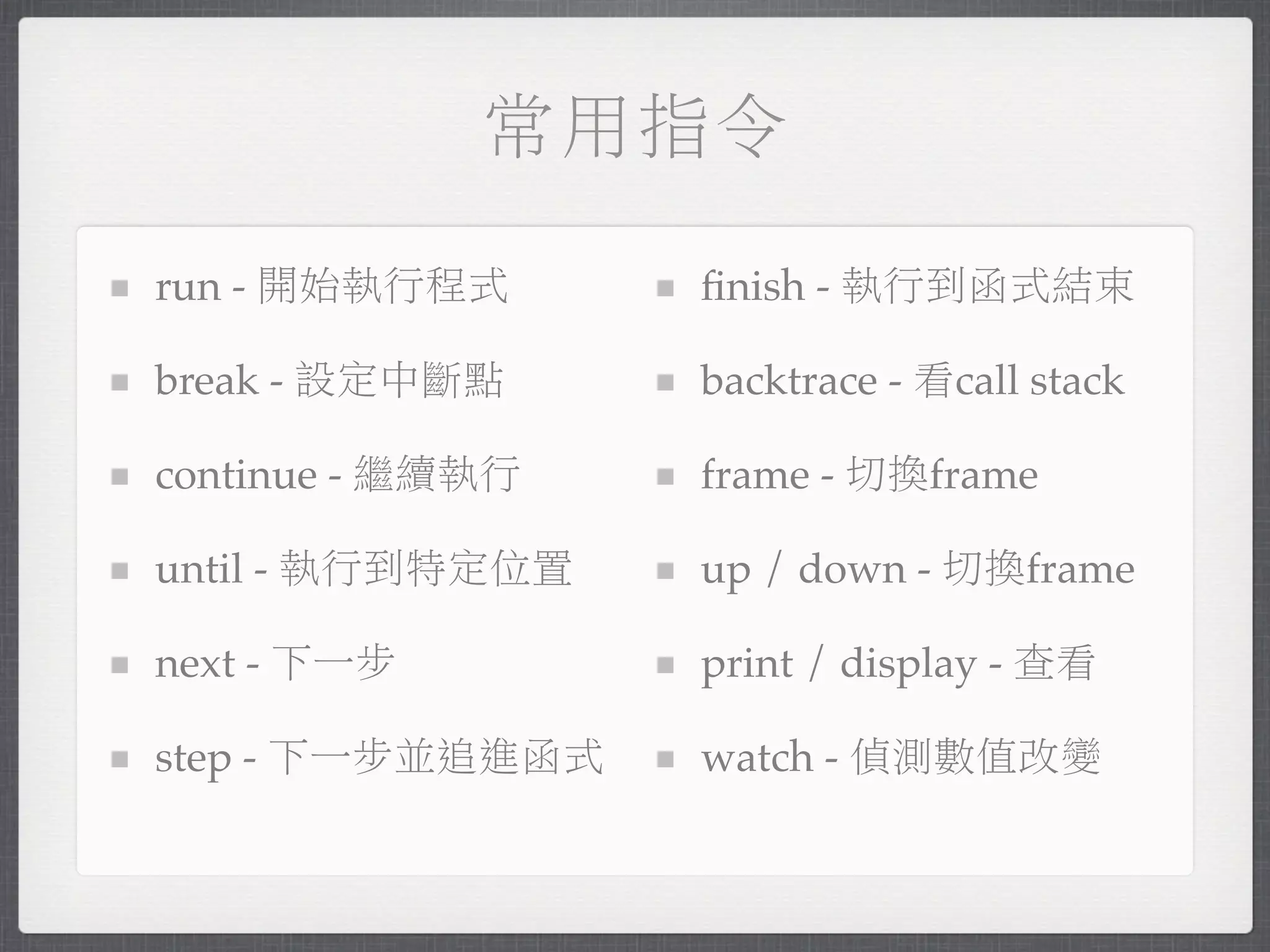 常用指令

run - 開始執行程式      ﬁnish - 執行到函式結束

break - 設定中斷點     backtrace - 看call stack

continue - 繼續執行   frame - 切換frame

until - 執行到特定位置   up / down - 切換frame

next - 下一步        print / display - 查看

step - 下一步並追進函式   watch - 偵測數值改變
 