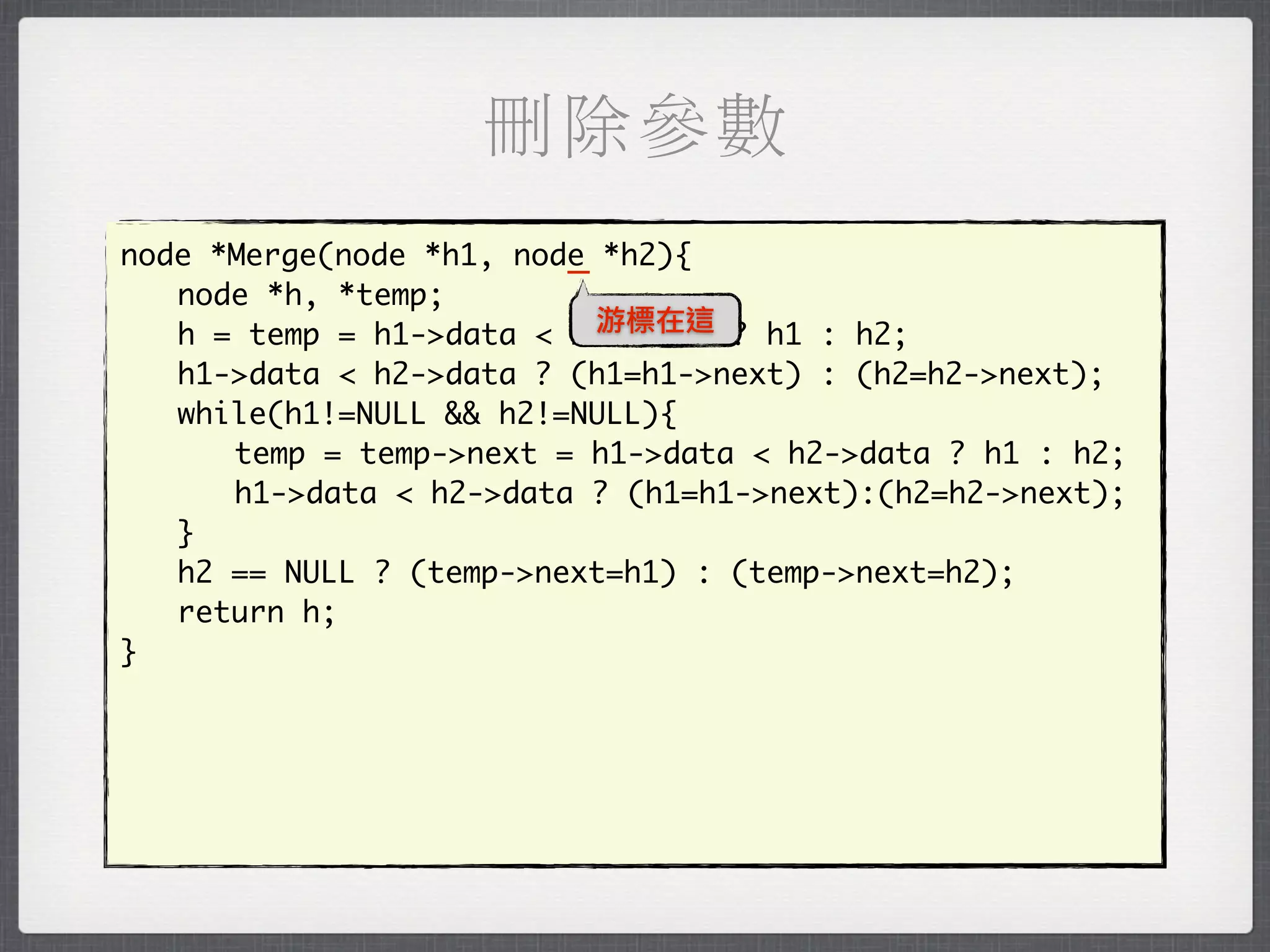 刪除參數
                         _
node *Merge(node *h1, node *h2){
	 node *h, *temp;
                           游標在這
	 h = temp = h1->data < h2->data ? h1 : h2;
	 h1->data < h2->data ? (h1=h1->next) : (h2=h2->next);
	 while(h1!=NULL && h2!=NULL){
	 	 temp = temp->next = h1->data < h2->data ? h1 : h2;
	 	 h1->data < h2->data ? (h1=h1->next):(h2=h2->next);
	 }
	 h2 == NULL ? (temp->next=h1) : (temp->next=h2);
	 return h;
}
 