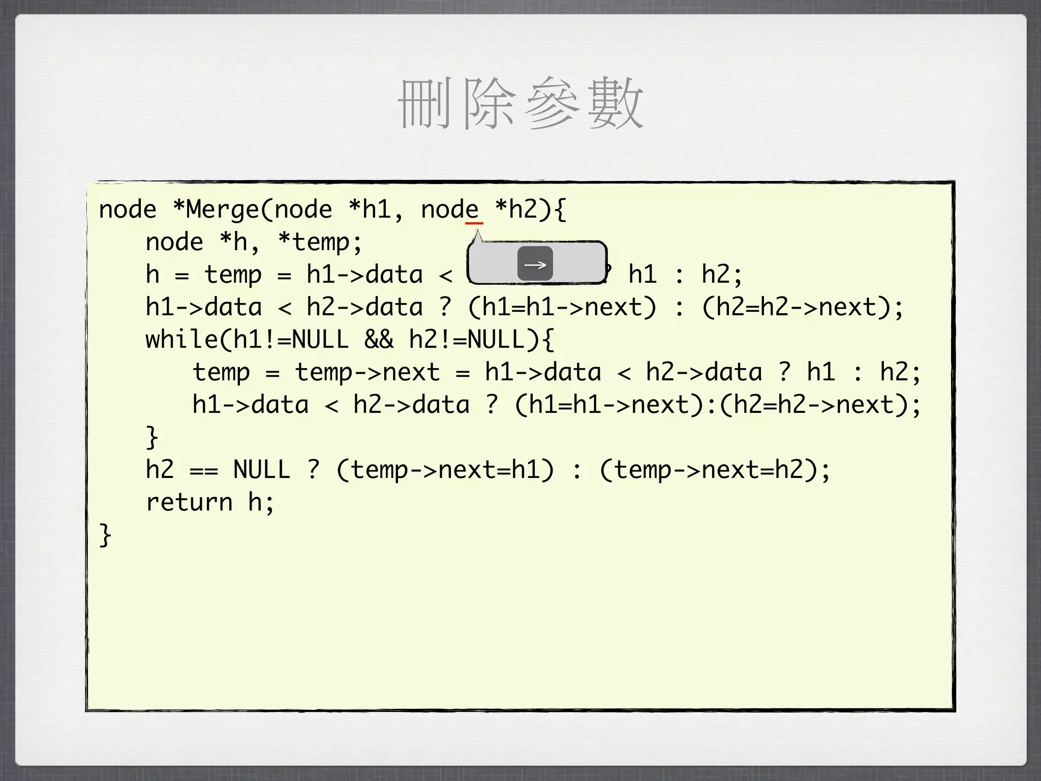 刪除參數
                         _
node *Merge(node *h1, node *h2){
	 node *h, *temp;
                             →
	 h = temp = h1->data < h2->data ? h1 : h2;
	 h1->data < h2->data ? (h1=h1->next) : (h2=h2->next);
	 while(h1!=NULL && h2!=NULL){
	 	 temp = temp->next = h1->data < h2->data ? h1 : h2;
	 	 h1->data < h2->data ? (h1=h1->next):(h2=h2->next);
	 }
	 h2 == NULL ? (temp->next=h1) : (temp->next=h2);
	 return h;
}
 