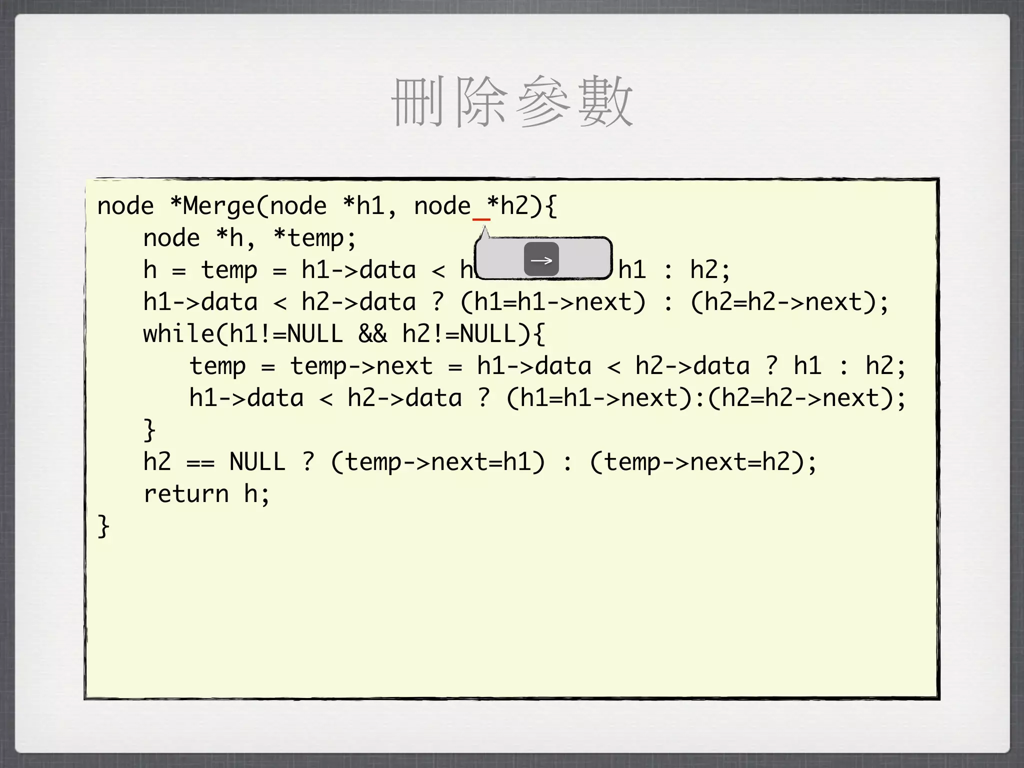 刪除參數
node *Merge(node *h1, node _*h2){
	 node *h, *temp;
                               →
	 h = temp = h1->data < h2->data ? h1 : h2;
	 h1->data < h2->data ? (h1=h1->next) : (h2=h2->next);
	 while(h1!=NULL && h2!=NULL){
	 	 temp = temp->next = h1->data < h2->data ? h1 : h2;
	 	 h1->data < h2->data ? (h1=h1->next):(h2=h2->next);
	 }
	 h2 == NULL ? (temp->next=h1) : (temp->next=h2);
	 return h;
}
 
