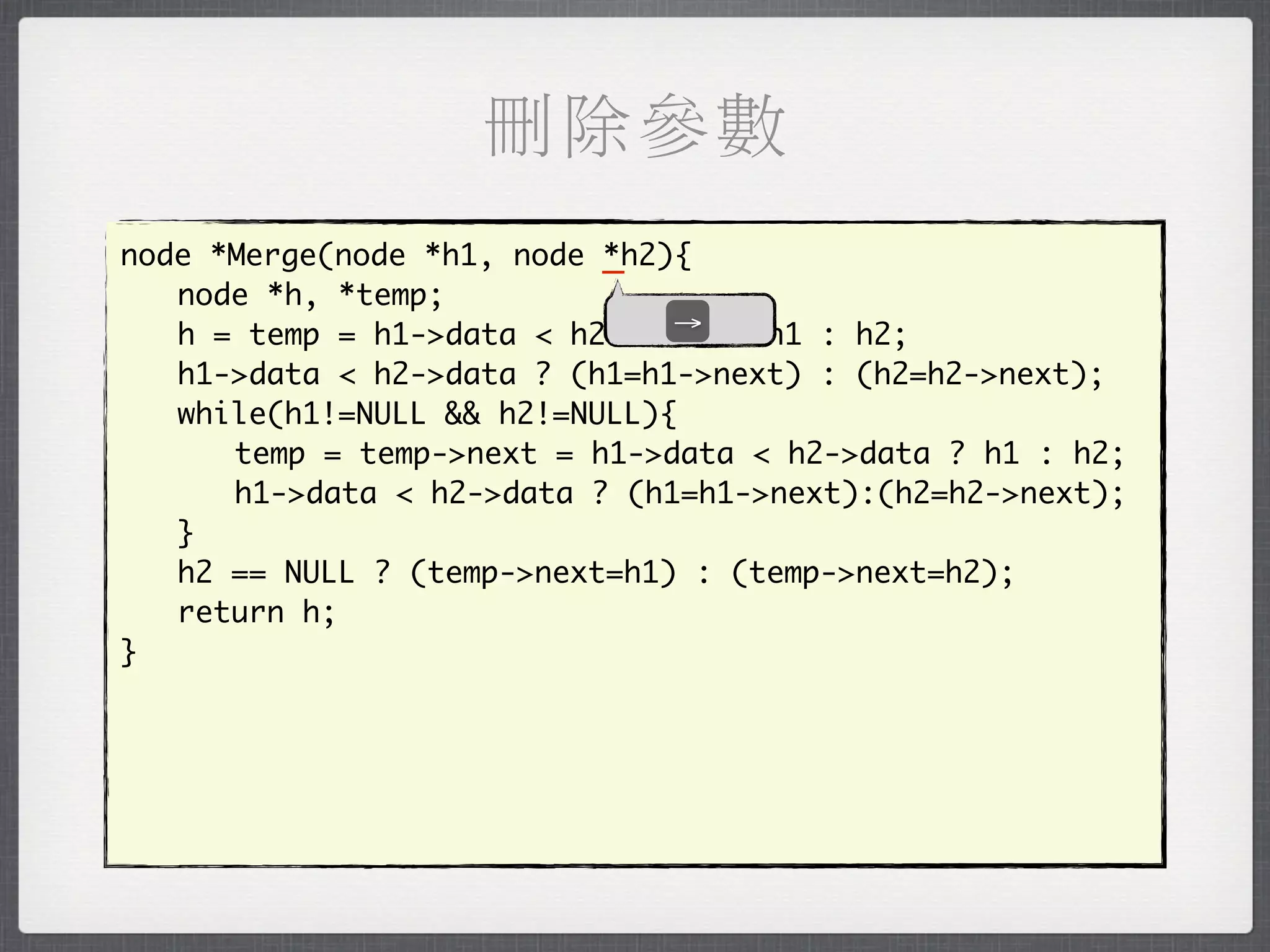 刪除參數
node *Merge(node *h1, node _
                           *h2){
	 node *h, *temp;
                               →
	 h = temp = h1->data < h2->data ? h1 : h2;
	 h1->data < h2->data ? (h1=h1->next) : (h2=h2->next);
	 while(h1!=NULL && h2!=NULL){
	 	 temp = temp->next = h1->data < h2->data ? h1 : h2;
	 	 h1->data < h2->data ? (h1=h1->next):(h2=h2->next);
	 }
	 h2 == NULL ? (temp->next=h1) : (temp->next=h2);
	 return h;
}
 