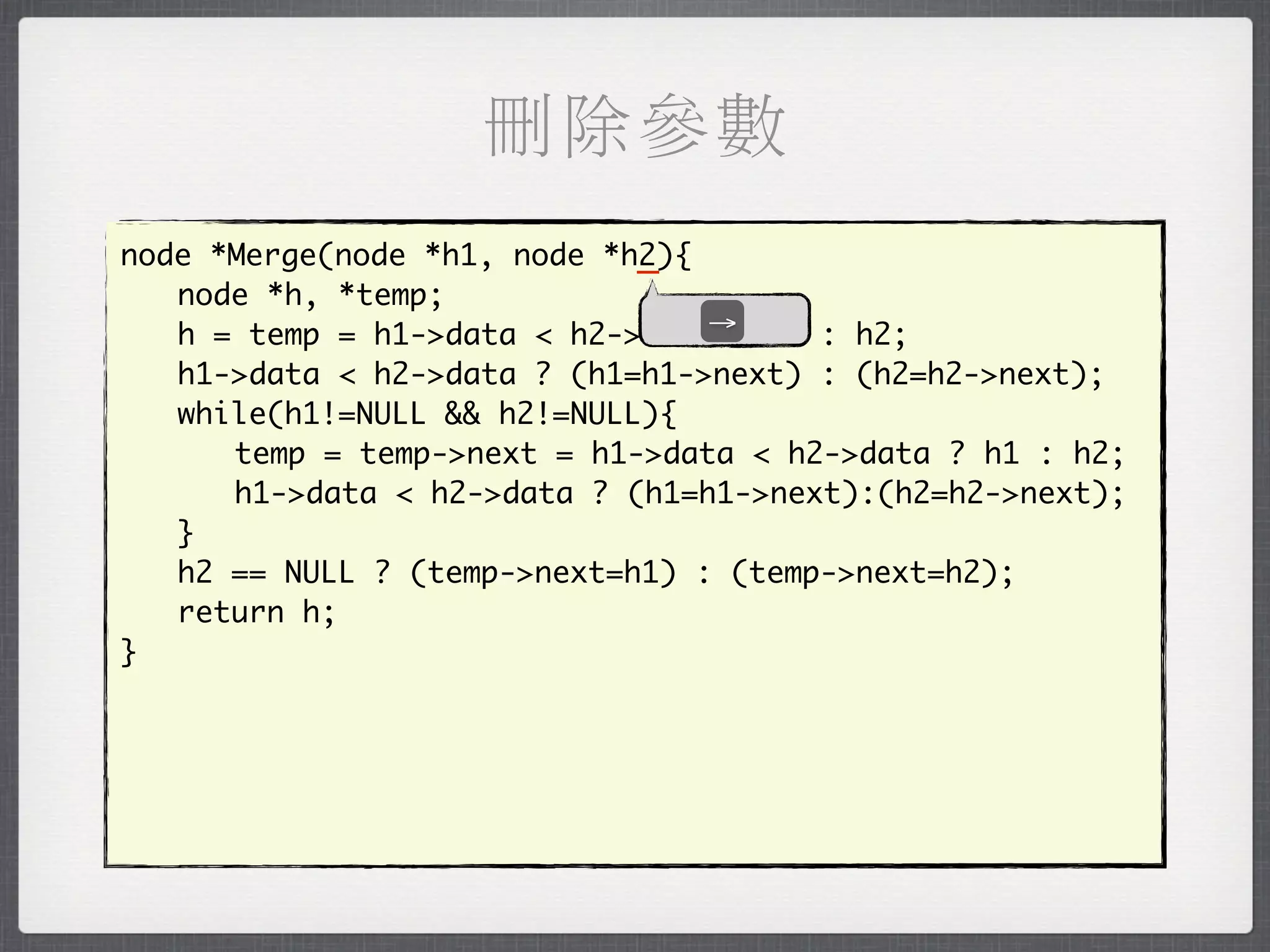 刪除參數
                             _
node *Merge(node *h1, node *h2){
	 node *h, *temp;
	 h = temp = h1->data < h2->data→ h1 : h2;
                                 ?
	 h1->data < h2->data ? (h1=h1->next) : (h2=h2->next);
	 while(h1!=NULL && h2!=NULL){
	 	 temp = temp->next = h1->data < h2->data ? h1 : h2;
	 	 h1->data < h2->data ? (h1=h1->next):(h2=h2->next);
	 }
	 h2 == NULL ? (temp->next=h1) : (temp->next=h2);
	 return h;
}
 