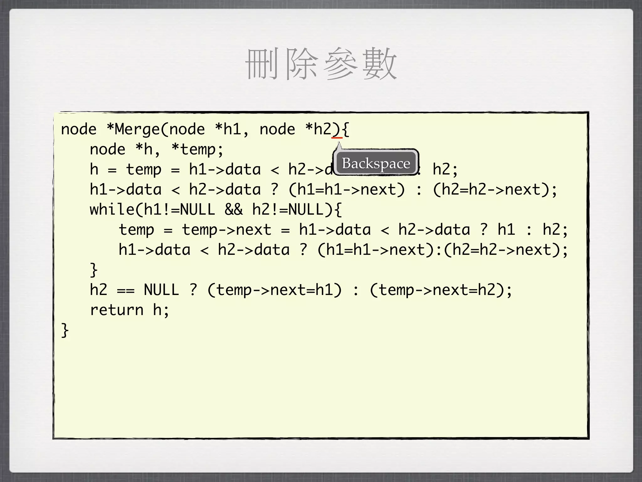 刪除參數
                              _
node *Merge(node *h1, node *h2){
	 node *h, *temp;
                               Backspace
	 h = temp = h1->data < h2->data ? h1 : h2;
	 h1->data < h2->data ? (h1=h1->next) : (h2=h2->next);
	 while(h1!=NULL && h2!=NULL){
	 	 temp = temp->next = h1->data < h2->data ? h1 : h2;
	 	 h1->data < h2->data ? (h1=h1->next):(h2=h2->next);
	 }
	 h2 == NULL ? (temp->next=h1) : (temp->next=h2);
	 return h;
}
 