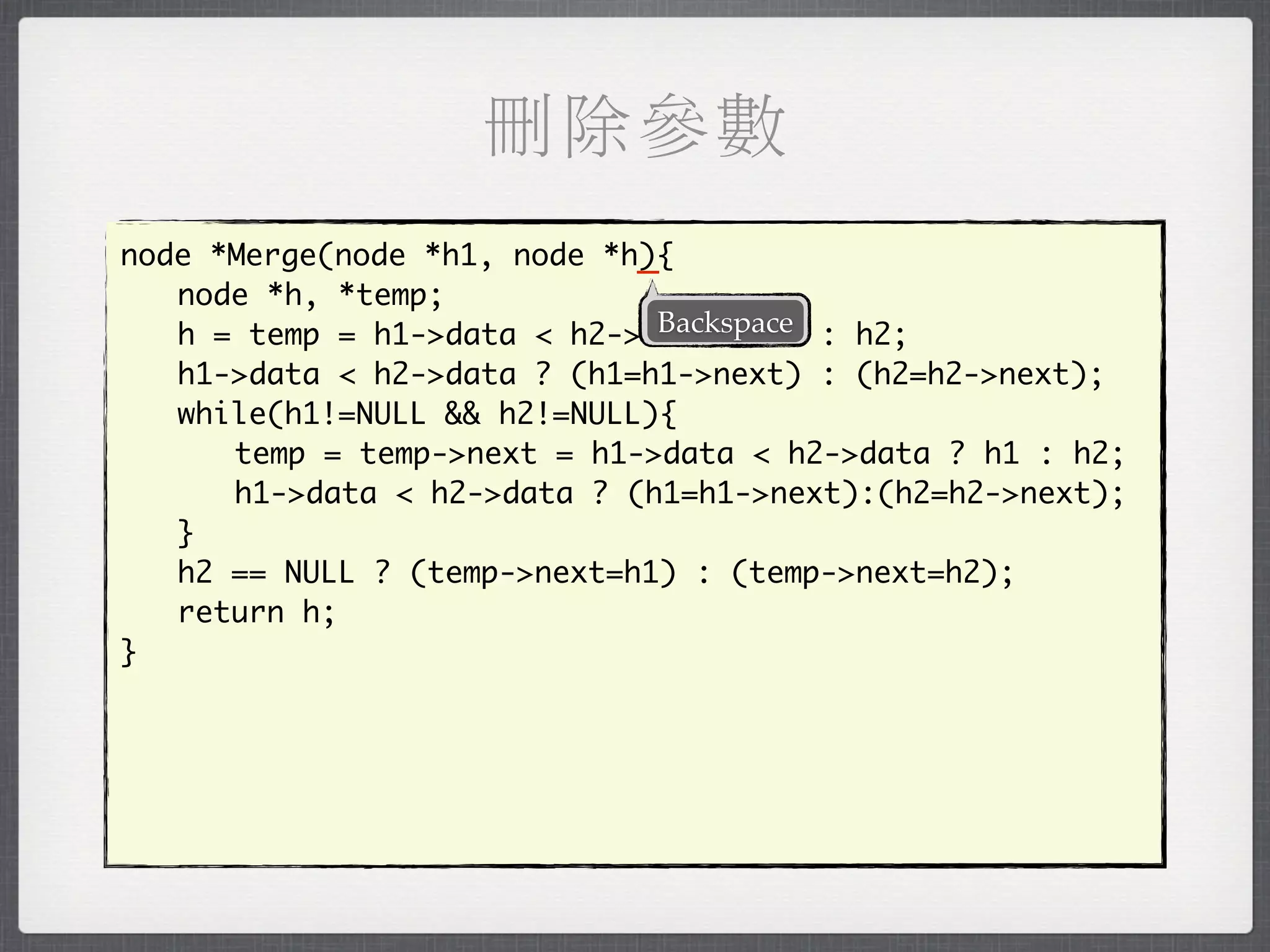 刪除參數
                             _
node *Merge(node *h1, node *h){
	 node *h, *temp;
                              Backspace
	 h = temp = h1->data < h2->data ? h1 : h2;
	 h1->data < h2->data ? (h1=h1->next) : (h2=h2->next);
	 while(h1!=NULL && h2!=NULL){
	 	 temp = temp->next = h1->data < h2->data ? h1 : h2;
	 	 h1->data < h2->data ? (h1=h1->next):(h2=h2->next);
	 }
	 h2 == NULL ? (temp->next=h1) : (temp->next=h2);
	 return h;
}
 