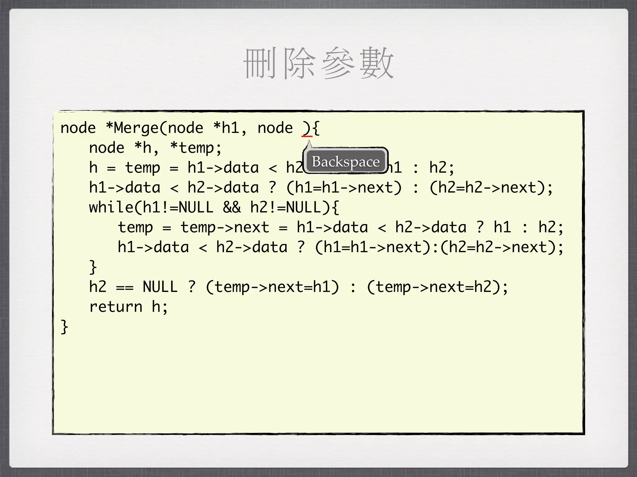 刪除參數
node *Merge(node *h1, node _
                           ){
	 node *h, *temp;
                            Backspace
	 h = temp = h1->data < h2->data ? h1 : h2;
	 h1->data < h2->data ? (h1=h1->next) : (h2=h2->next);
	 while(h1!=NULL && h2!=NULL){
	 	 temp = temp->next = h1->data < h2->data ? h1 : h2;
	 	 h1->data < h2->data ? (h1=h1->next):(h2=h2->next);
	 }
	 h2 == NULL ? (temp->next=h1) : (temp->next=h2);
	 return h;
}
 