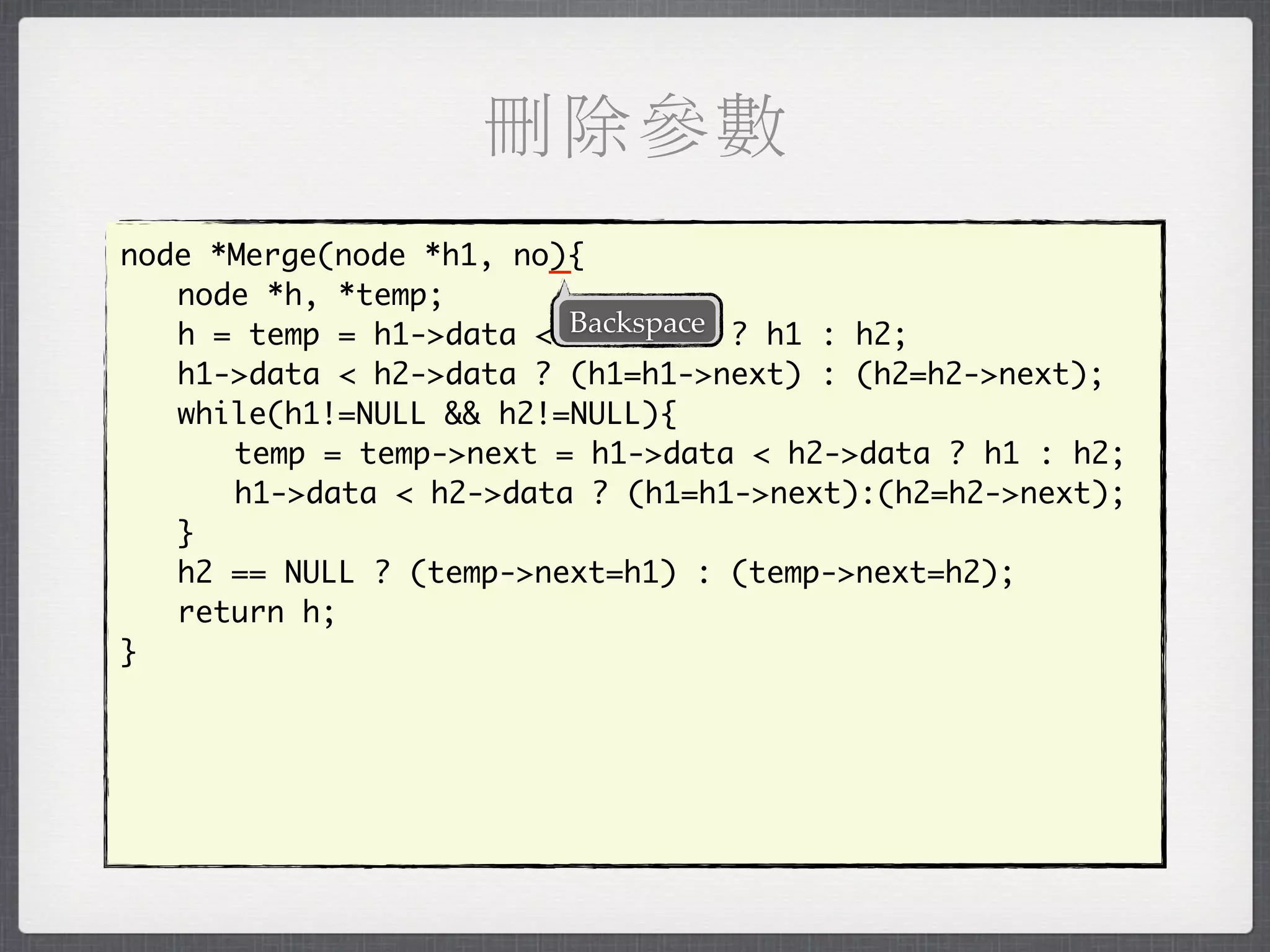 刪除參數
                        _
node *Merge(node *h1, no){
	 node *h, *temp;
	 h = temp = h1->data < Backspace ? h1 : h2;
                         h2->data
	 h1->data < h2->data ? (h1=h1->next) : (h2=h2->next);
	 while(h1!=NULL && h2!=NULL){
	 	 temp = temp->next = h1->data < h2->data ? h1 : h2;
	 	 h1->data < h2->data ? (h1=h1->next):(h2=h2->next);
	 }
	 h2 == NULL ? (temp->next=h1) : (temp->next=h2);
	 return h;
}
 