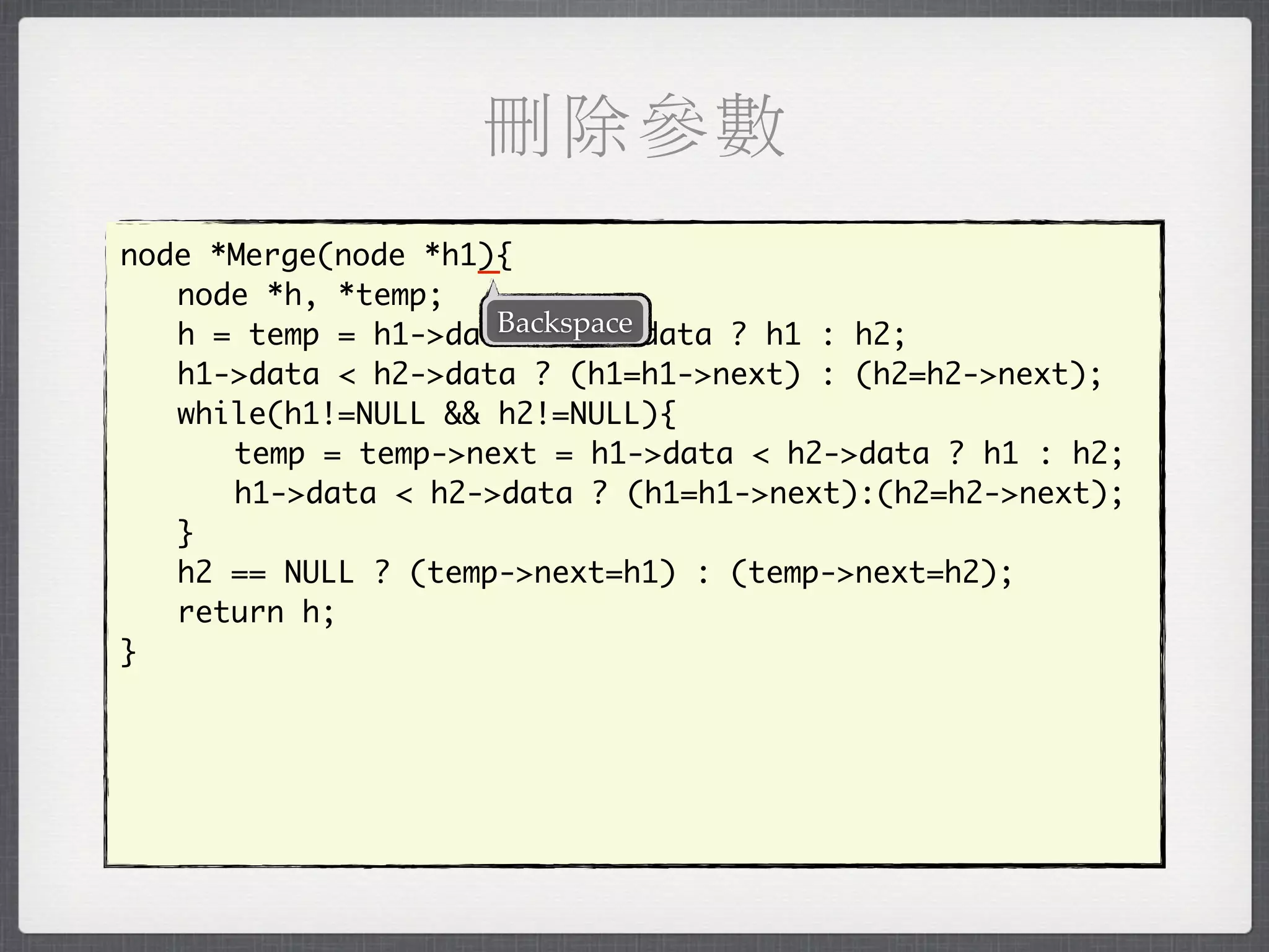 刪除參數
                    _
node *Merge(node *h1){
	 node *h, *temp;
                     Backspace
	 h = temp = h1->data < h2->data ? h1 : h2;
	 h1->data < h2->data ? (h1=h1->next) : (h2=h2->next);
	 while(h1!=NULL && h2!=NULL){
	 	 temp = temp->next = h1->data < h2->data ? h1 : h2;
	 	 h1->data < h2->data ? (h1=h1->next):(h2=h2->next);
	 }
	 h2 == NULL ? (temp->next=h1) : (temp->next=h2);
	 return h;
}
 