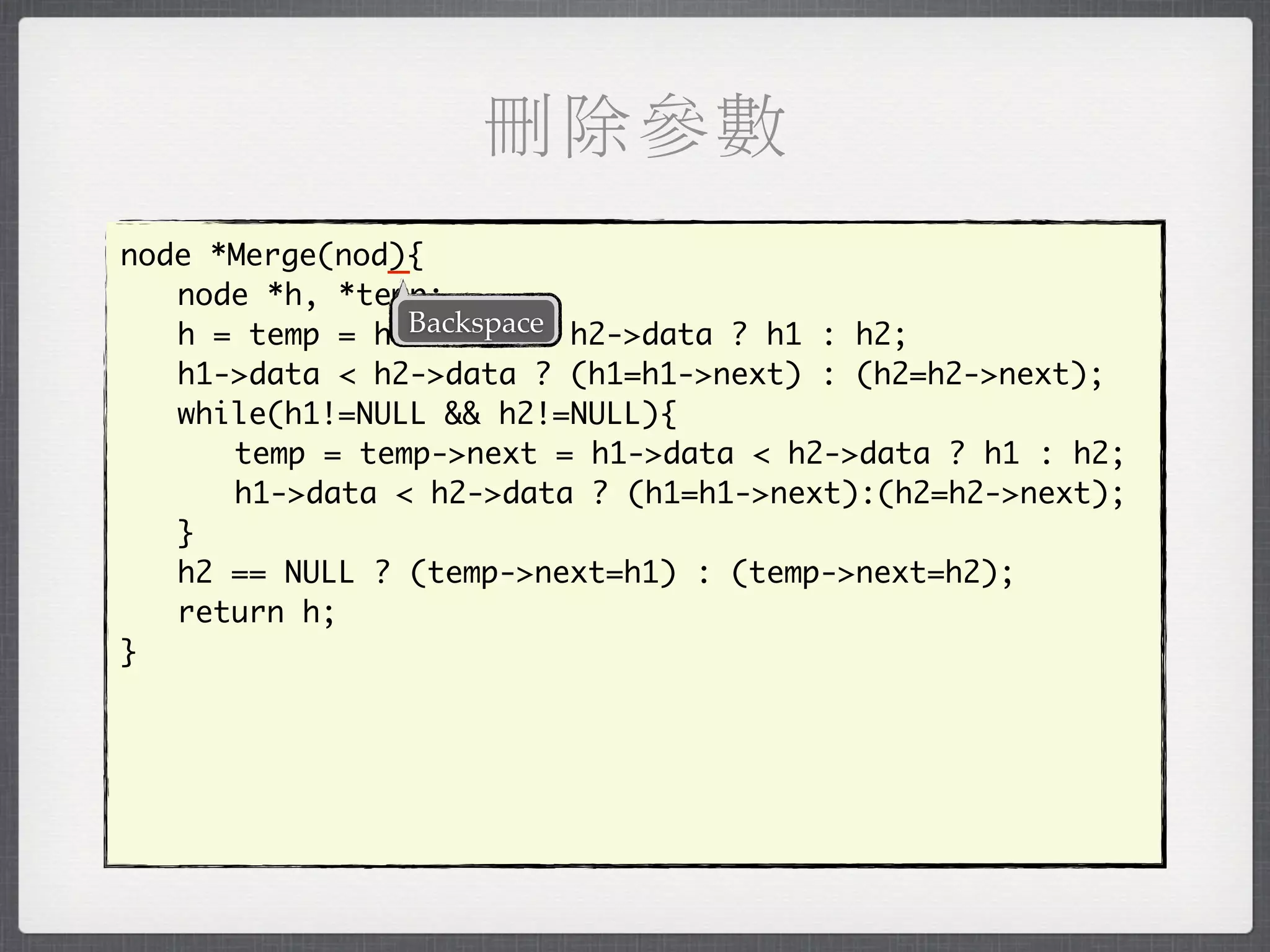 刪除參數
               _
node *Merge(nod){
	 node *h, *temp;
                Backspace
	 h = temp = h1->data < h2->data ? h1 : h2;
	 h1->data < h2->data ? (h1=h1->next) : (h2=h2->next);
	 while(h1!=NULL && h2!=NULL){
	 	 temp = temp->next = h1->data < h2->data ? h1 : h2;
	 	 h1->data < h2->data ? (h1=h1->next):(h2=h2->next);
	 }
	 h2 == NULL ? (temp->next=h1) : (temp->next=h2);
	 return h;
}
 