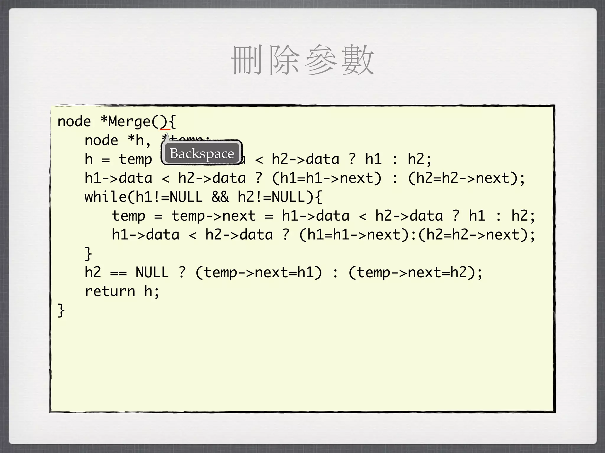 刪除參數
            _
node *Merge(){
	 node *h, *temp;
	 h = temp =Backspace < h2->data ? h1 : h2;
               h1->data
	 h1->data < h2->data ? (h1=h1->next) : (h2=h2->next);
	 while(h1!=NULL && h2!=NULL){
	 	 temp = temp->next = h1->data < h2->data ? h1 : h2;
	 	 h1->data < h2->data ? (h1=h1->next):(h2=h2->next);
	 }
	 h2 == NULL ? (temp->next=h1) : (temp->next=h2);
	 return h;
}
 