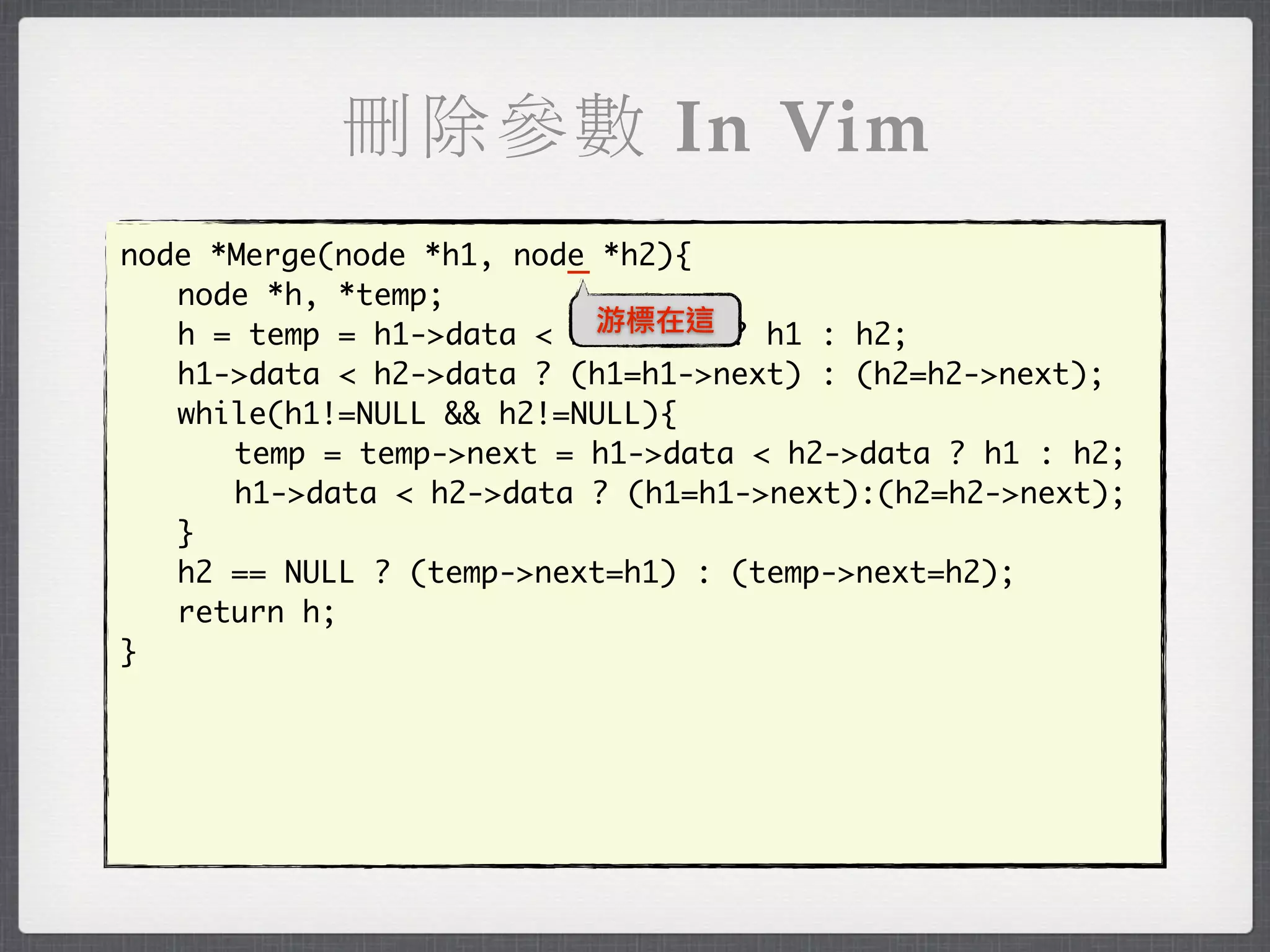 刪除參數 In Vim
                         _
node *Merge(node *h1, node *h2){
	 node *h, *temp;
                           游標在這
	 h = temp = h1->data < h2->data ? h1 : h2;
	 h1->data < h2->data ? (h1=h1->next) : (h2=h2->next);
	 while(h1!=NULL && h2!=NULL){
	 	 temp = temp->next = h1->data < h2->data ? h1 : h2;
	 	 h1->data < h2->data ? (h1=h1->next):(h2=h2->next);
	 }
	 h2 == NULL ? (temp->next=h1) : (temp->next=h2);
	 return h;
}
 