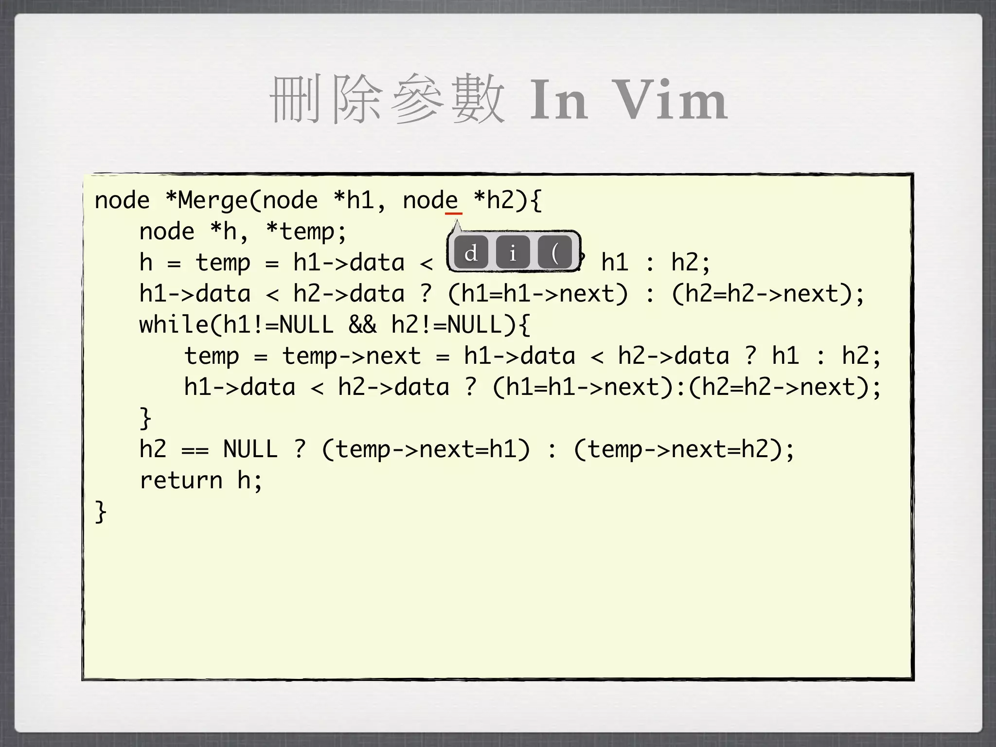刪除參數 In Vim
                         _
node *Merge(node *h1, node *h2){
	 node *h, *temp;
                           d i (
	 h = temp = h1->data < h2->data ? h1 : h2;
	 h1->data < h2->data ? (h1=h1->next) : (h2=h2->next);
	 while(h1!=NULL && h2!=NULL){
	 	 temp = temp->next = h1->data < h2->data ? h1 : h2;
	 	 h1->data < h2->data ? (h1=h1->next):(h2=h2->next);
	 }
	 h2 == NULL ? (temp->next=h1) : (temp->next=h2);
	 return h;
}
 