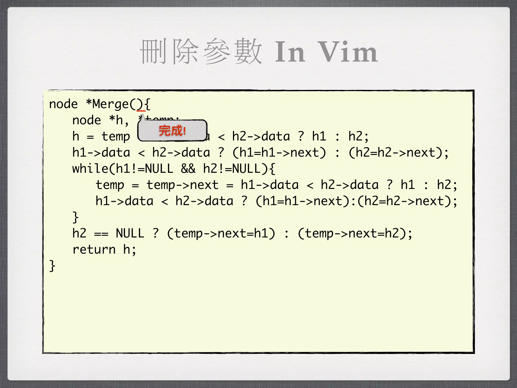 刪除參數 In Vim
            _
node *Merge(){
	 node *h, *temp;
               完成!
	 h = temp = h1->data < h2->data ? h1 : h2;
	 h1->data < h2->data ? (h1=h1->next) : (h2=h2->next);
	 while(h1!=NULL && h2!=NULL){
	 	 temp = temp->next = h1->data < h2->data ? h1 : h2;
	 	 h1->data < h2->data ? (h1=h1->next):(h2=h2->next);
	 }
	 h2 == NULL ? (temp->next=h1) : (temp->next=h2);
	 return h;
}
 