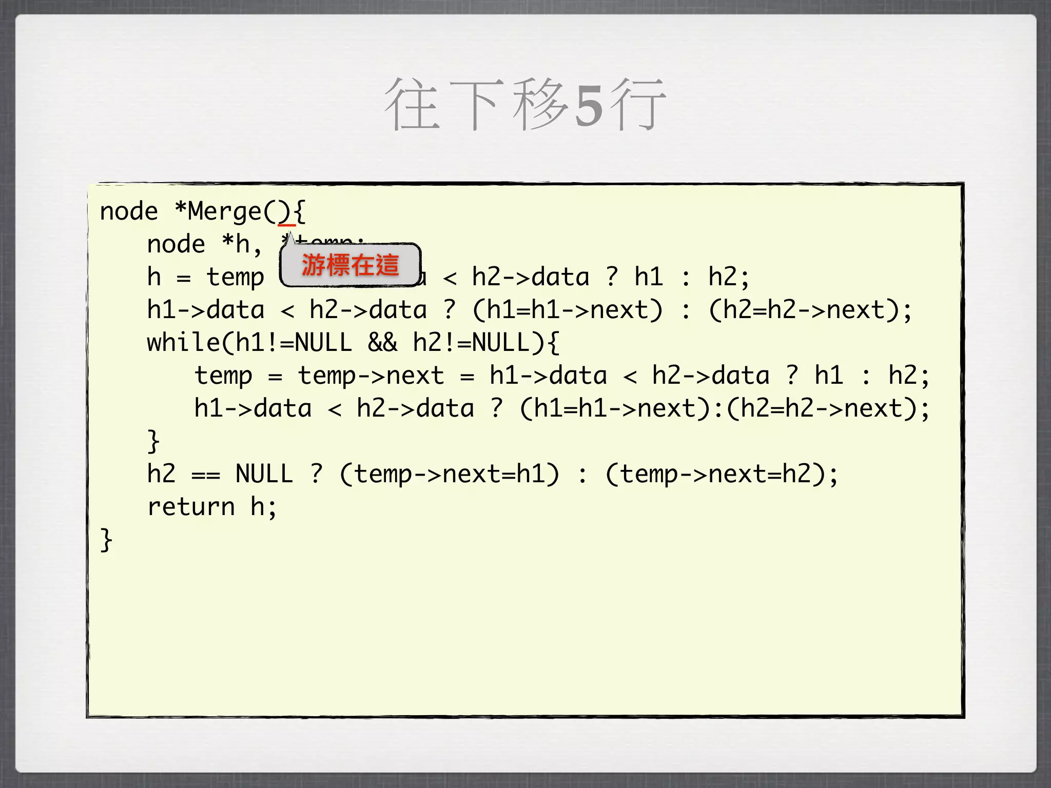 往下移5行
            _
node *Merge(){
	 node *h, *temp;
	 h = temp = 游標在這
               h1->data < h2->data ? h1 : h2;
	 h1->data < h2->data ? (h1=h1->next) : (h2=h2->next);
	 while(h1!=NULL && h2!=NULL){
	 	 temp = temp->next = h1->data < h2->data ? h1 : h2;
	 	 h1->data < h2->data ? (h1=h1->next):(h2=h2->next);
	 }
	 h2 == NULL ? (temp->next=h1) : (temp->next=h2);
	 return h;
}
 