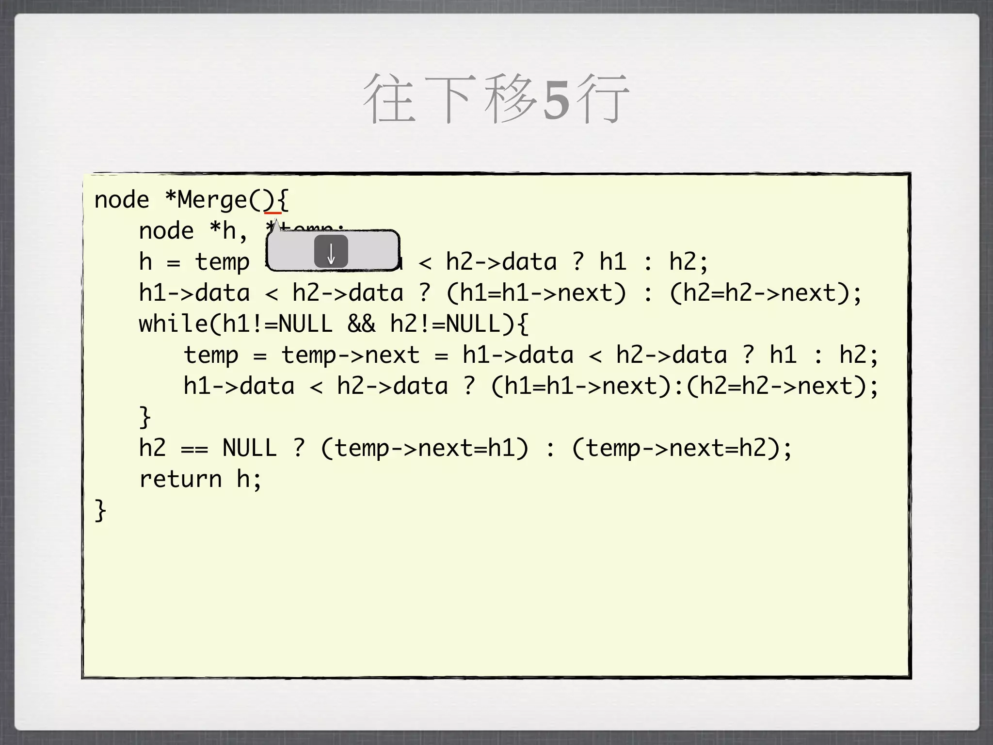 往下移5行
            _
node *Merge(){
	 node *h, *temp;
               ↓
	 h = temp = h1->data < h2->data ? h1 : h2;
	 h1->data < h2->data ? (h1=h1->next) : (h2=h2->next);
	 while(h1!=NULL && h2!=NULL){
	 	 temp = temp->next = h1->data < h2->data ? h1 : h2;
	 	 h1->data < h2->data ? (h1=h1->next):(h2=h2->next);
	 }
	 h2 == NULL ? (temp->next=h1) : (temp->next=h2);
	 return h;
}
 