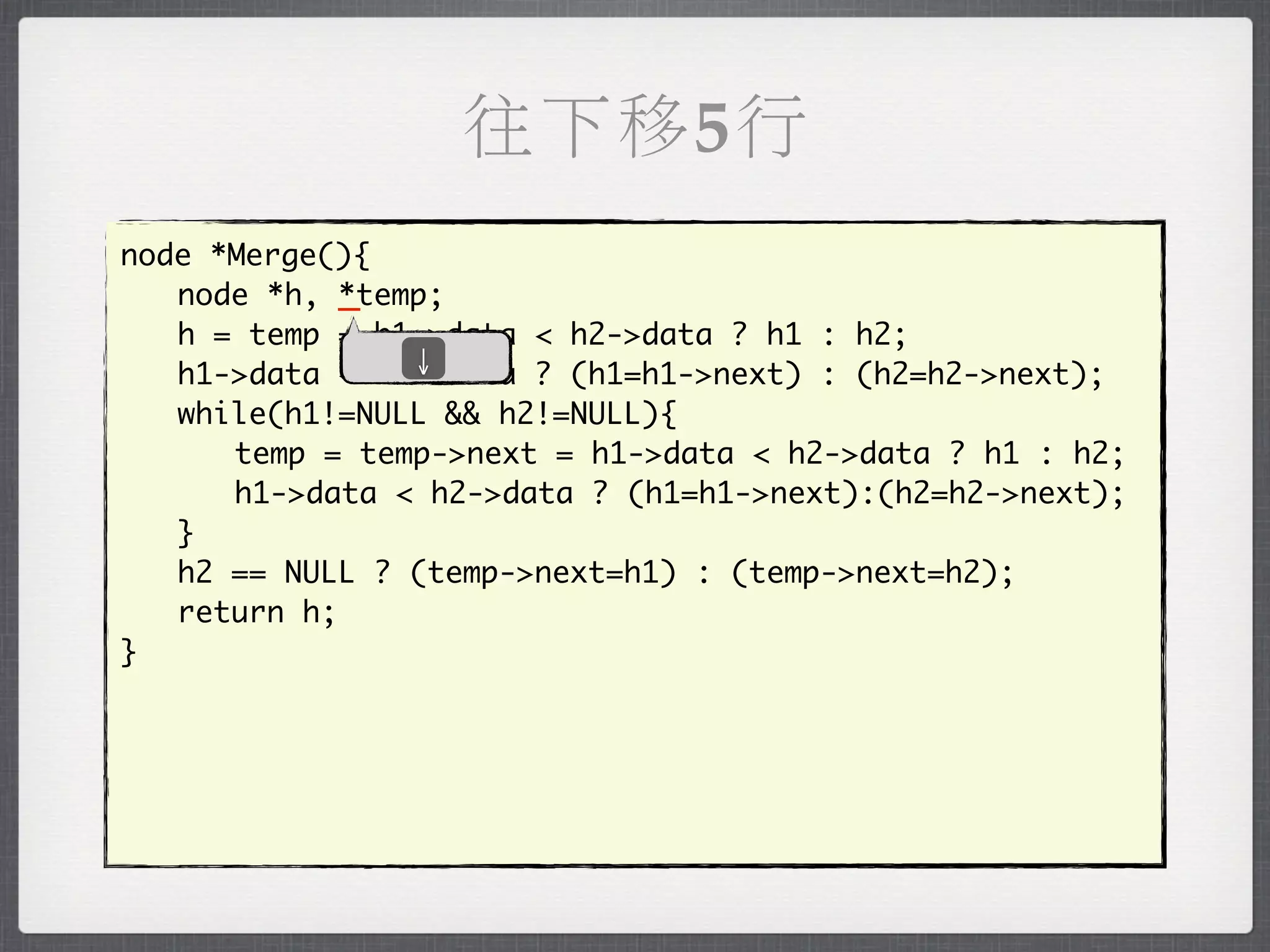往下移5行
node *Merge(){
	 node *h, _*temp;
	 h = temp = h1->data < h2->data ? h1 : h2;
                ↓
	 h1->data < h2->data ? (h1=h1->next) : (h2=h2->next);
	 while(h1!=NULL && h2!=NULL){
	 	 temp = temp->next = h1->data < h2->data ? h1 : h2;
	 	 h1->data < h2->data ? (h1=h1->next):(h2=h2->next);
	 }
	 h2 == NULL ? (temp->next=h1) : (temp->next=h2);
	 return h;
}
 