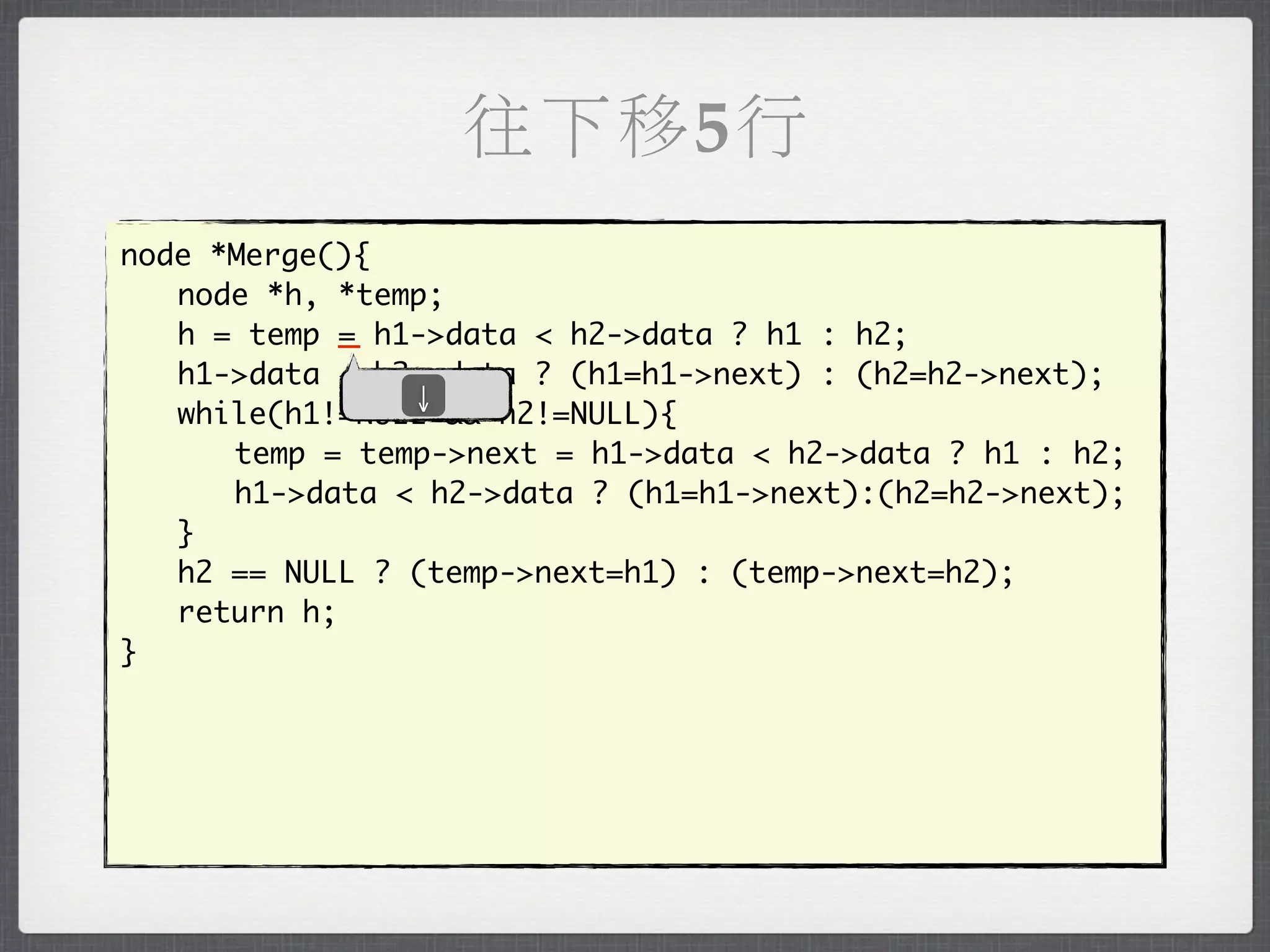往下移5行
node *Merge(){
	 node *h, *temp;
	 h = temp _ h1->data < h2->data ? h1 : h2;
            =
	 h1->data < h2->data ? (h1=h1->next) : (h2=h2->next);
               ↓
	 while(h1!=NULL && h2!=NULL){
	 	 temp = temp->next = h1->data < h2->data ? h1 : h2;
	 	 h1->data < h2->data ? (h1=h1->next):(h2=h2->next);
	 }
	 h2 == NULL ? (temp->next=h1) : (temp->next=h2);
	 return h;
}
 