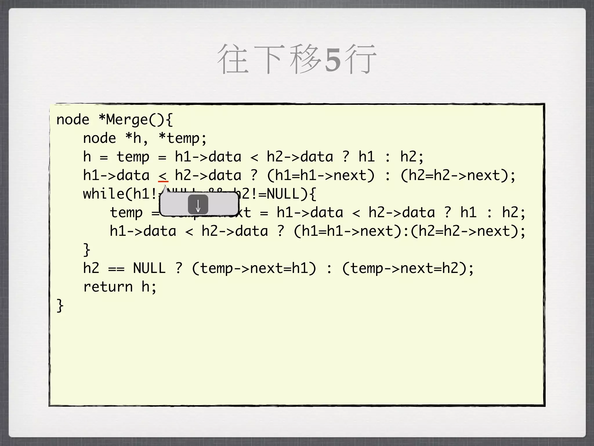 往下移5行
node *Merge(){
	 node *h, *temp;
	 h = temp = h1->data < h2->data ? h1 : h2;
	 h1->data _ h2->data ? (h1=h1->next) : (h2=h2->next);
            <
	 while(h1!=NULL && h2!=NULL){
               ↓
	 	 temp = temp->next = h1->data < h2->data ? h1 : h2;
	 	 h1->data < h2->data ? (h1=h1->next):(h2=h2->next);
	 }
	 h2 == NULL ? (temp->next=h1) : (temp->next=h2);
	 return h;
}
 
