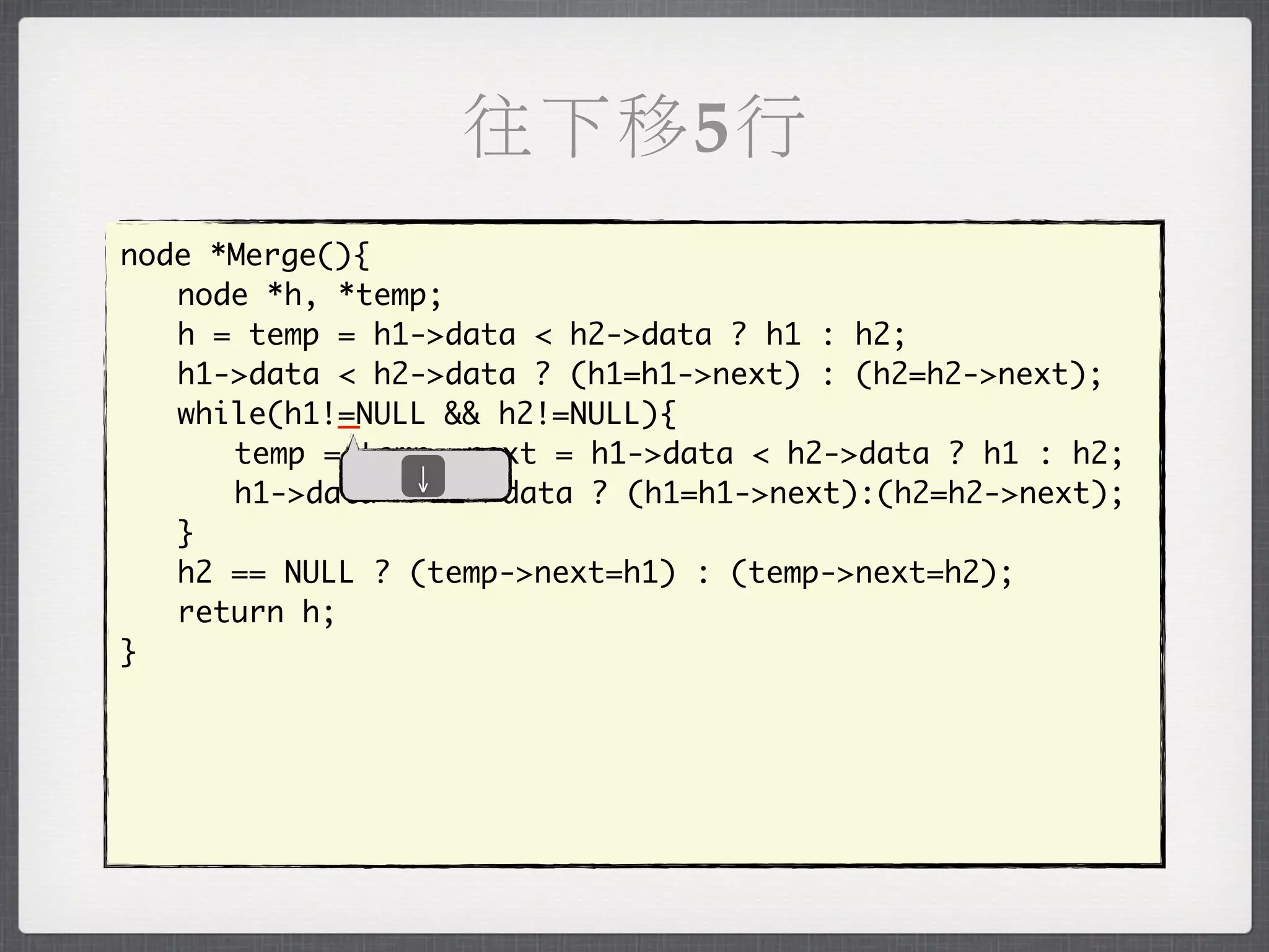往下移5行
node *Merge(){
	 node *h, *temp;
	 h = temp = h1->data < h2->data ? h1 : h2;
	 h1->data < h2->data ? (h1=h1->next) : (h2=h2->next);
            _
	 while(h1!=NULL && h2!=NULL){
	 	 temp = temp->next = h1->data < h2->data ? h1 : h2;
               ↓
	 	 h1->data < h2->data ? (h1=h1->next):(h2=h2->next);
	 }
	 h2 == NULL ? (temp->next=h1) : (temp->next=h2);
	 return h;
}
 