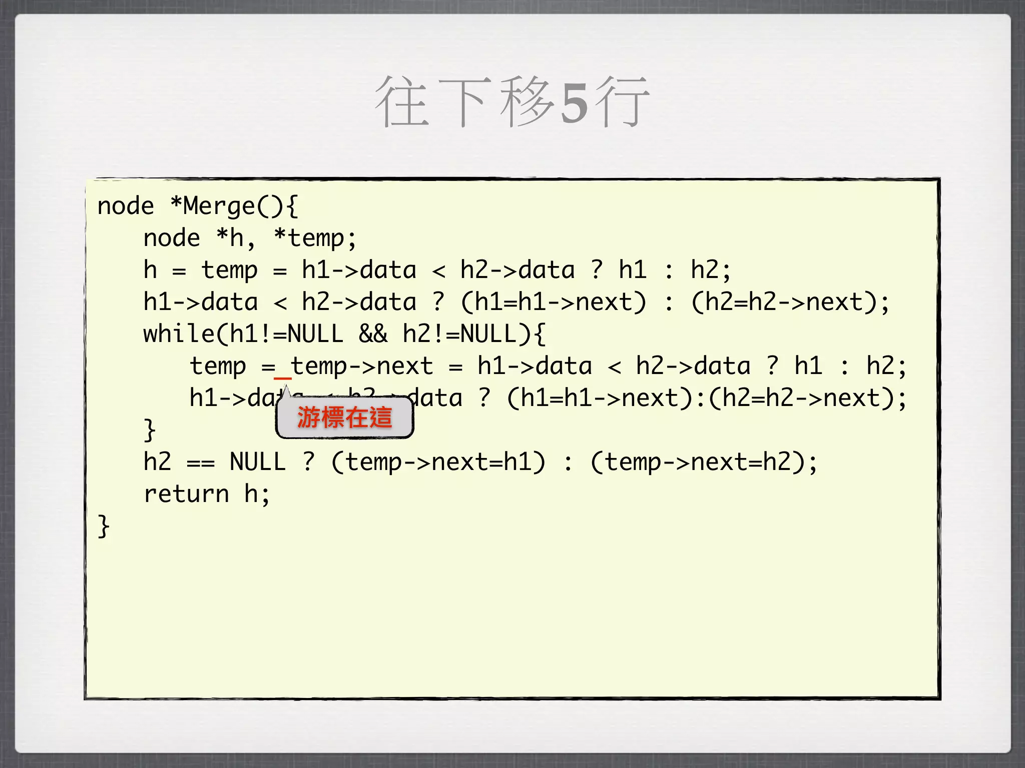 往下移5行
node *Merge(){
	 node *h, *temp;
	 h = temp = h1->data < h2->data ? h1 : h2;
	 h1->data < h2->data ? (h1=h1->next) : (h2=h2->next);
	 while(h1!=NULL && h2!=NULL){
	 	 temp =_temp->next = h1->data < h2->data ? h1 : h2;
	 	 h1->data < h2->data ? (h1=h1->next):(h2=h2->next);
              游標在這
	 }
	 h2 == NULL ? (temp->next=h1) : (temp->next=h2);
	 return h;
}
 