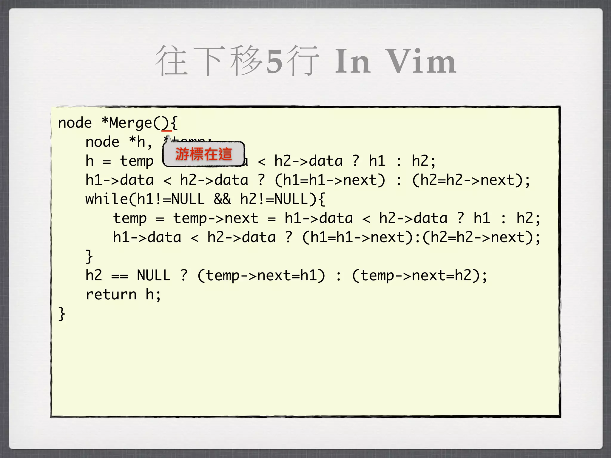 往下移5行 In Vim
            _
node *Merge(){
	 node *h, *temp;
	 h = temp = 游標在這
               h1->data < h2->data ? h1 : h2;
	 h1->data < h2->data ? (h1=h1->next) : (h2=h2->next);
	 while(h1!=NULL && h2!=NULL){
	 	 temp = temp->next = h1->data < h2->data ? h1 : h2;
	 	 h1->data < h2->data ? (h1=h1->next):(h2=h2->next);
	 }
	 h2 == NULL ? (temp->next=h1) : (temp->next=h2);
	 return h;
}
 