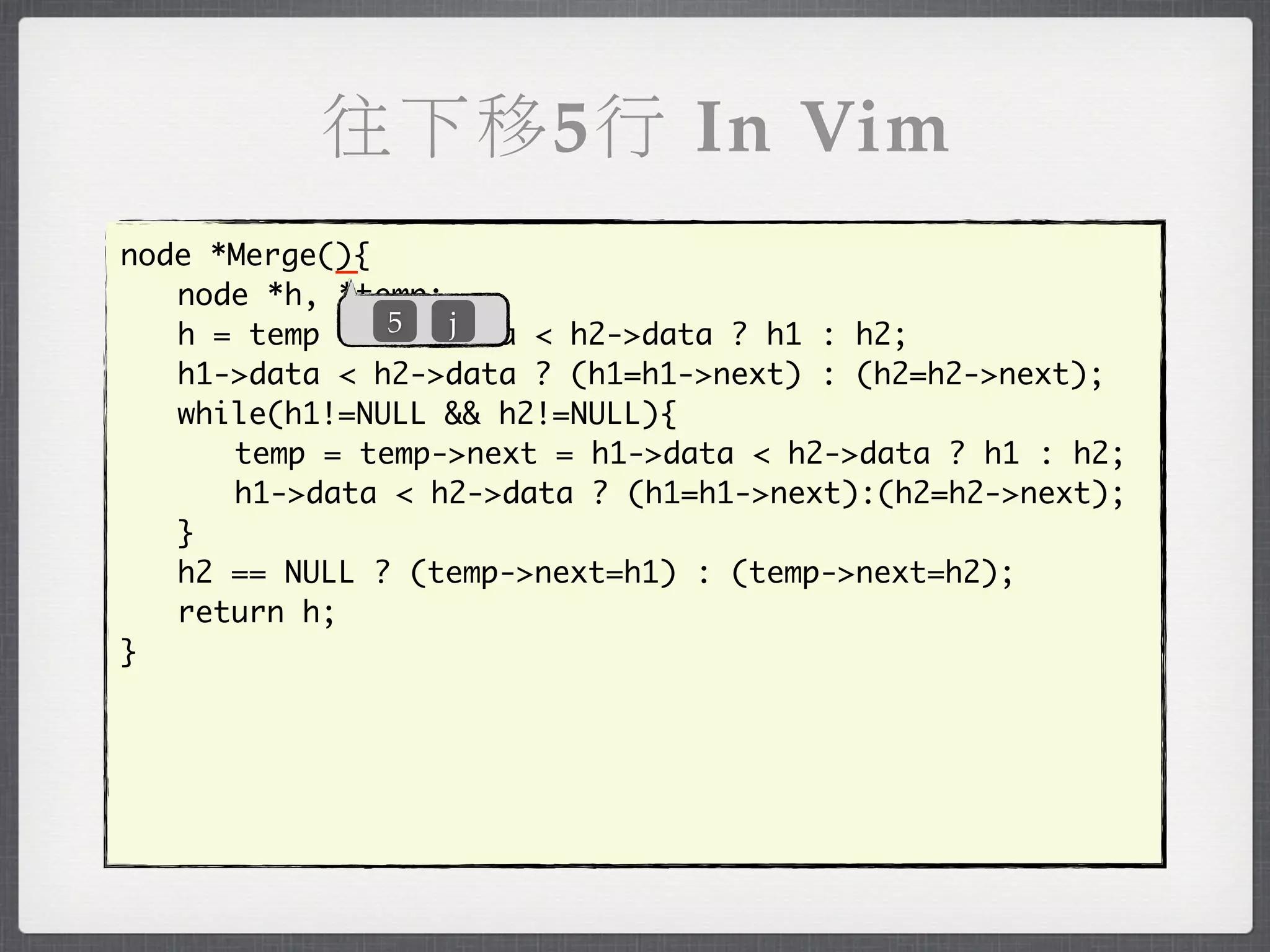 往下移5行 In Vim
            _
node *Merge(){
	 node *h, *temp;
               5  j
	 h = temp = h1->data < h2->data ? h1 : h2;
	 h1->data < h2->data ? (h1=h1->next) : (h2=h2->next);
	 while(h1!=NULL && h2!=NULL){
	 	 temp = temp->next = h1->data < h2->data ? h1 : h2;
	 	 h1->data < h2->data ? (h1=h1->next):(h2=h2->next);
	 }
	 h2 == NULL ? (temp->next=h1) : (temp->next=h2);
	 return h;
}
 