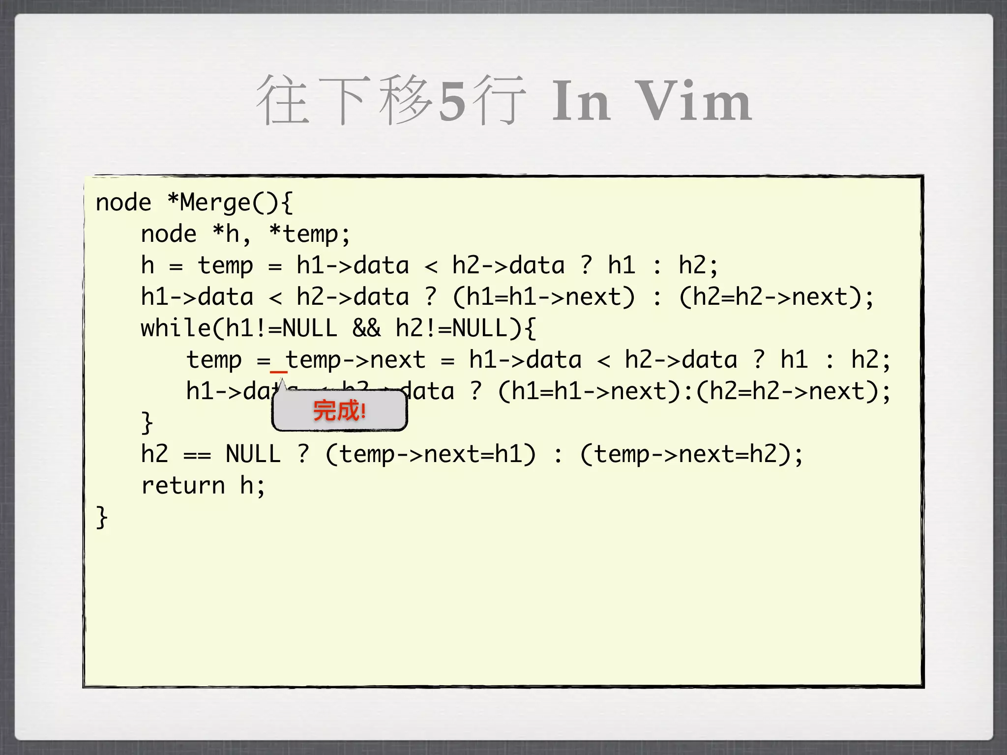 往下移5行 In Vim
node *Merge(){
	 node *h, *temp;
	 h = temp = h1->data < h2->data ? h1 : h2;
	 h1->data < h2->data ? (h1=h1->next) : (h2=h2->next);
	 while(h1!=NULL && h2!=NULL){
	 	 temp =_temp->next = h1->data < h2->data ? h1 : h2;
	 	 h1->data < h2->data ? (h1=h1->next):(h2=h2->next);
               完成!
	 }
	 h2 == NULL ? (temp->next=h1) : (temp->next=h2);
	 return h;
}
 