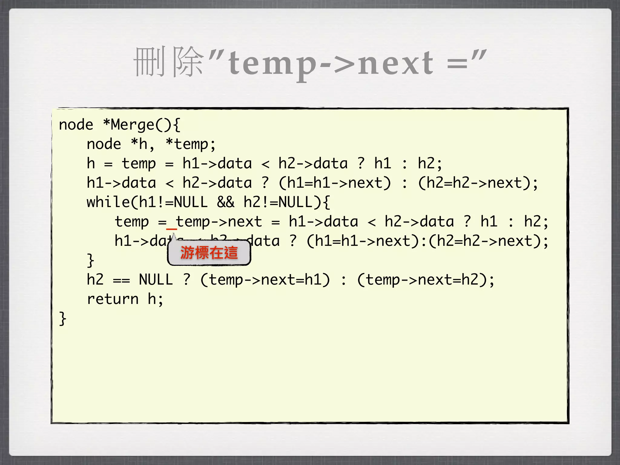 刪除”temp->next =”
node *Merge(){
	 node *h, *temp;
	 h = temp = h1->data < h2->data ? h1 : h2;
	 h1->data < h2->data ? (h1=h1->next) : (h2=h2->next);
	 while(h1!=NULL && h2!=NULL){
	 	 temp =_temp->next = h1->data < h2->data ? h1 : h2;
	 	 h1->data < h2->data ? (h1=h1->next):(h2=h2->next);
              游標在這
	 }
	 h2 == NULL ? (temp->next=h1) : (temp->next=h2);
	 return h;
}
 