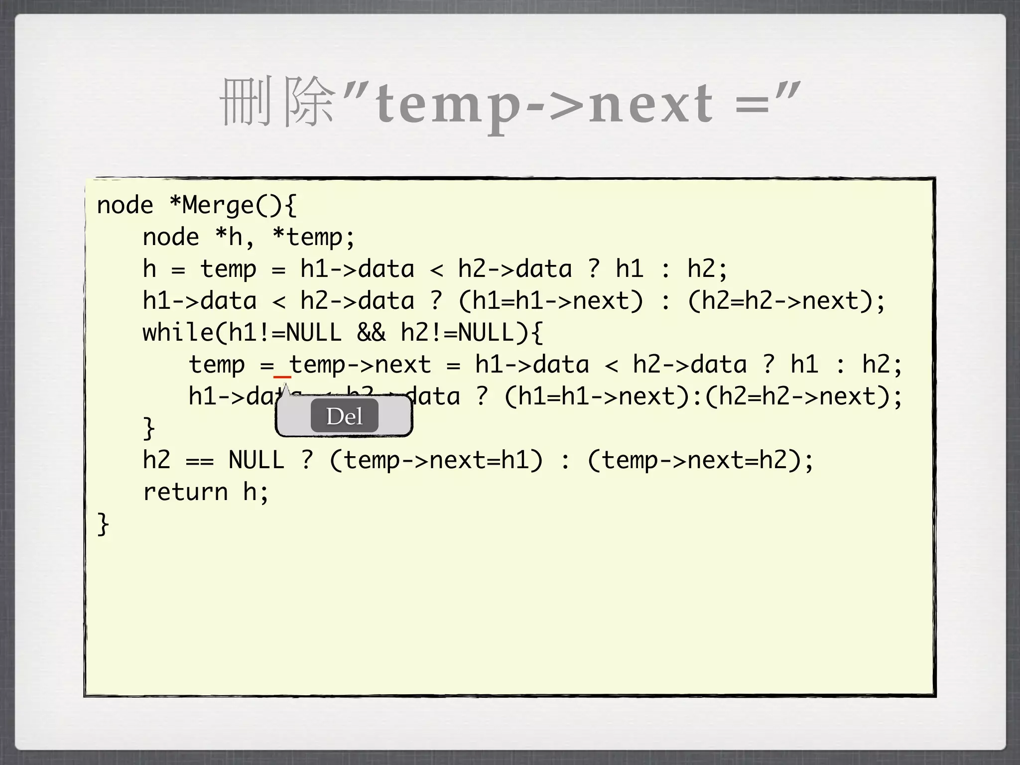 刪除”temp->next =”
node *Merge(){
	 node *h, *temp;
	 h = temp = h1->data < h2->data ? h1 : h2;
	 h1->data < h2->data ? (h1=h1->next) : (h2=h2->next);
	 while(h1!=NULL && h2!=NULL){
	 	 temp =_temp->next = h1->data < h2->data ? h1 : h2;
	 	 h1->data < h2->data ? (h1=h1->next):(h2=h2->next);
               Del
	 }
	 h2 == NULL ? (temp->next=h1) : (temp->next=h2);
	 return h;
}
 