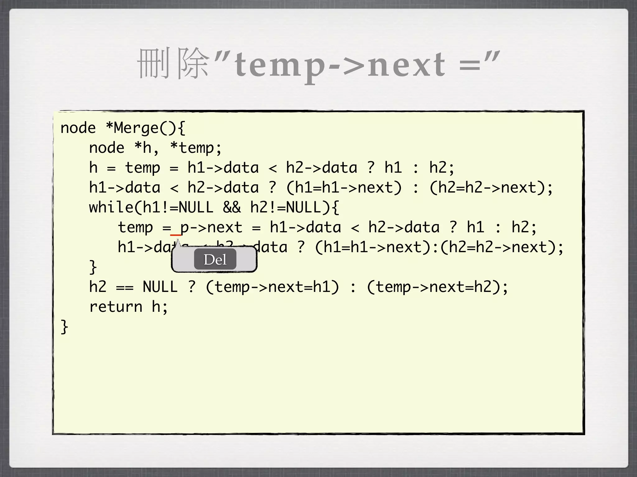 刪除”temp->next =”
node *Merge(){
	 node *h, *temp;
	 h = temp = h1->data < h2->data ? h1 : h2;
	 h1->data < h2->data ? (h1=h1->next) : (h2=h2->next);
	 while(h1!=NULL && h2!=NULL){
	 	 temp =_p->next = h1->data < h2->data ? h1 : h2;
	 	 h1->data < h2->data ? (h1=h1->next):(h2=h2->next);
               Del
	 }
	 h2 == NULL ? (temp->next=h1) : (temp->next=h2);
	 return h;
}
 