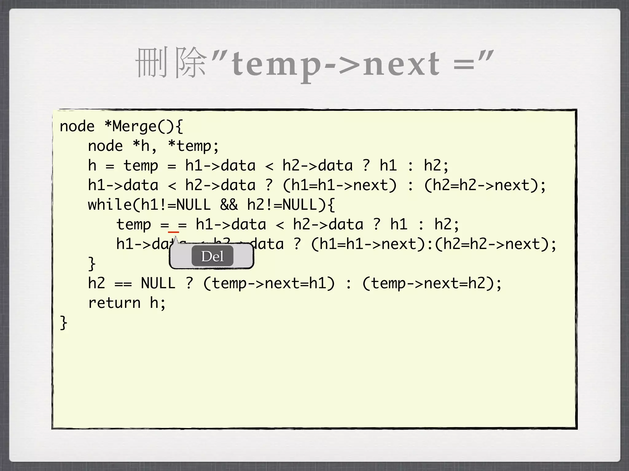刪除”temp->next =”
node *Merge(){
	 node *h, *temp;
	 h = temp = h1->data < h2->data ? h1 : h2;
	 h1->data < h2->data ? (h1=h1->next) : (h2=h2->next);
	 while(h1!=NULL && h2!=NULL){
	 	 temp =_= h1->data < h2->data ? h1 : h2;
	 	 h1->data < h2->data ? (h1=h1->next):(h2=h2->next);
               Del
	 }
	 h2 == NULL ? (temp->next=h1) : (temp->next=h2);
	 return h;
}
 