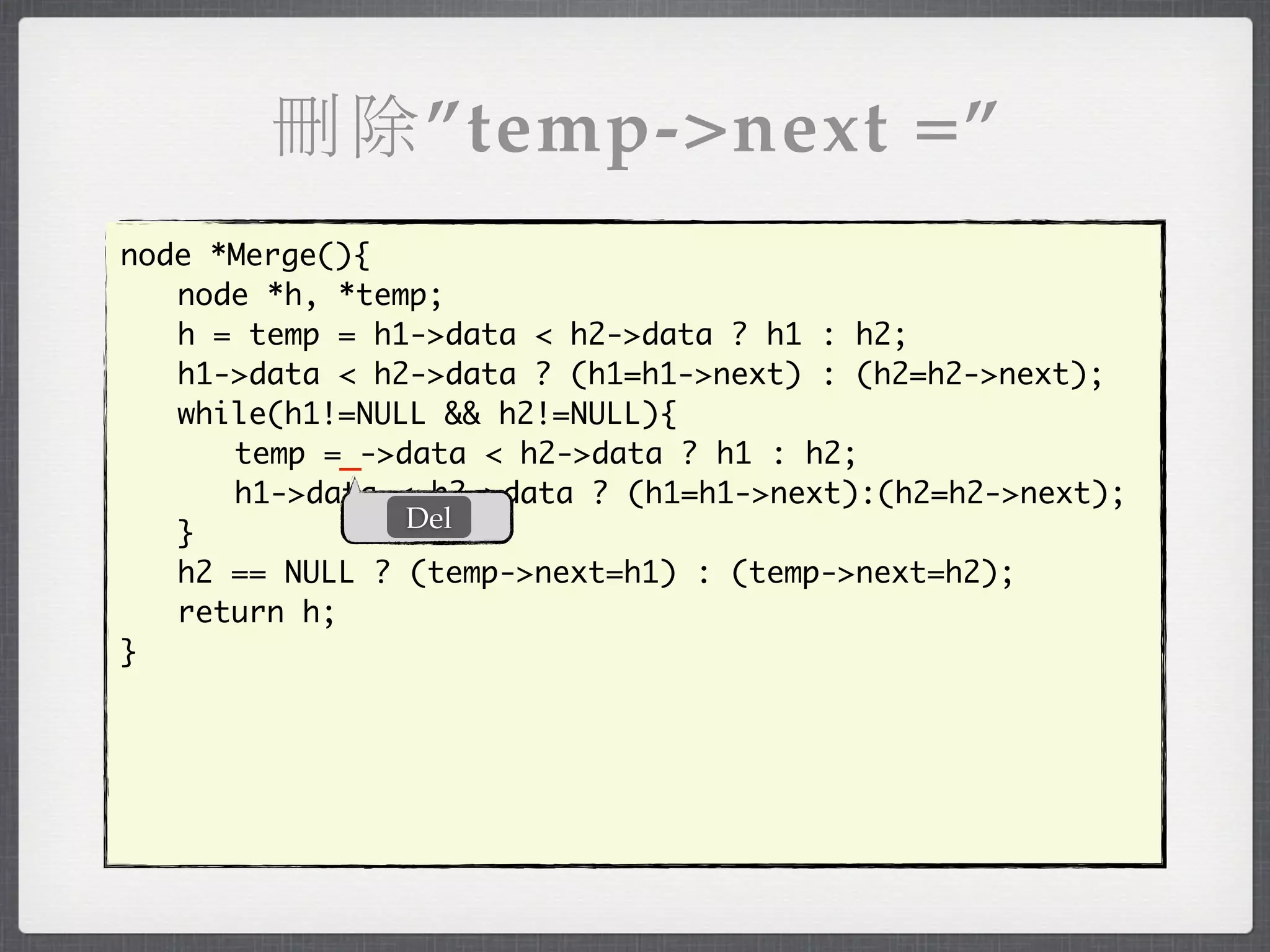 刪除”temp->next =”
node *Merge(){
	 node *h, *temp;
	 h = temp = h1->data < h2->data ? h1 : h2;
	 h1->data < h2->data ? (h1=h1->next) : (h2=h2->next);
	 while(h1!=NULL && h2!=NULL){
	 	 temp =_->data < h2->data ? h1 : h2;
	 	 h1->data < h2->data ? (h1=h1->next):(h2=h2->next);
               Del
	 }
	 h2 == NULL ? (temp->next=h1) : (temp->next=h2);
	 return h;
}
 