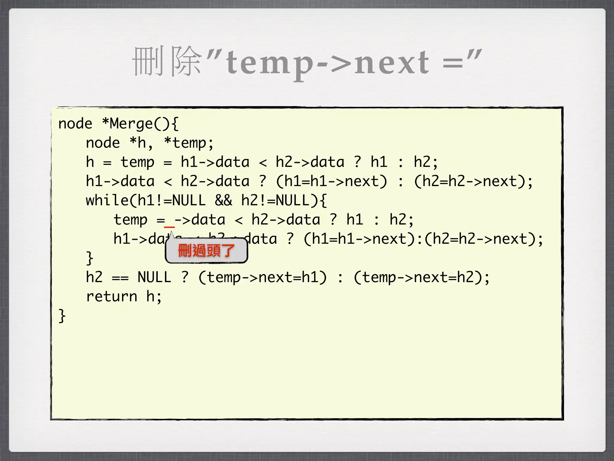 刪除”temp->next =”
node *Merge(){
	 node *h, *temp;
	 h = temp = h1->data < h2->data ? h1 : h2;
	 h1->data < h2->data ? (h1=h1->next) : (h2=h2->next);
	 while(h1!=NULL && h2!=NULL){
	 	 temp =_->data < h2->data ? h1 : h2;
	 	 h1->data < h2->data ? (h1=h1->next):(h2=h2->next);
              刪過頭了
	 }
	 h2 == NULL ? (temp->next=h1) : (temp->next=h2);
	 return h;
}
 